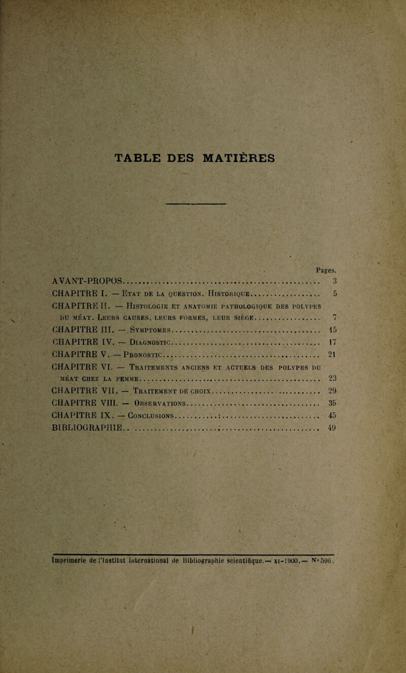TABLE DES MATIÈRES Pages. AVANT-PROPOS. 3 CHAPITRE I. — Etat de la question. Historique. 5 CHAPITRE II. — Histologie et anatomie pathologique des polypes du méat. Leurs causes, leurs formes, leur siège. 7 CHAPITRE III. — Symptômes. 15 CHAPITRE IV. — Diagnostic. 17 CHAPITRE V.—Pronostic. 21 CHAPITRE VI. — Traitements anciens et actuels des polypes du MÉAT CHEZ LA FEMME. 23 CHAPITRE VII. — Traitement de choix. 29 CHAPITRE VIII. - Observations. 35 CHAPITRE IX. — Conclusions.:. 45 BIBLIOGRAPHIE.:. 49 / Imprimerie de l’Institut international de Bibliographie scientifique.— xi-1900.— n«596,