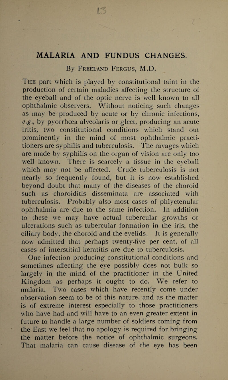 MALARIA AND FUNDUS CHANGES. By Freeland Fergus, M.D. The part which is played by constitutional taint in the production of certain maladies affecting- the structure of the eyeball and of the optic nerve is well known to all ophthalmic observers. Without noticing such changes as may be produced by acute or by chronic infections, e.g., by pyorrhoea alveolaris or gleet, producing an acute iritis, two constitutional conditions which stand out prominently in the mind of most ophthalmic practi¬ tioners are syphilis and tuberculosis. The ravages which are made by syphilis on the organ of vision are only too well known. There is scarcely a tissue in the eyeball which may not be affected. Crude tuberculosis is not nearly so frequently found, but it is now established beyond doubt that many of the diseases of the choroid such as choroiditis disseminata are associated with tuberculosis. Probably also most cases of phlyctenular ophthalmia are due to the same infection. In addition to these we may have actual tubercular growths or ulcerations such as tubercular formation in the iris, the ciliary body, the choroid and the eyelids. It is generally now admitted that perhaps twenty-five per cent, of all cases of interstitial keratitis are due to tuberculosis. One infection producing constitutional conditions and sometimes affecting the eye possibly does not bulk so largely in the mind of the practitioner in the United Kingdom as perhaps it ought to do. We refer to malaria. Two cases which have recently come under observation seem to be of this nature, and as the matter is of extreme interest especially to those practitioners who have had and will have to an even greater extent in future to handle a large number of soldiers coming from the East we feel that no apology is required for bringing the matter before the notice of ophthalmic surgeons. That malaria can cause disease of the eve has been