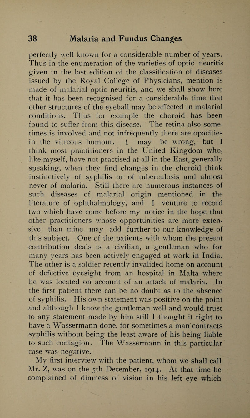 perfectly well known for a considerable number of years. Thus in the enumeration of the varieties of optic neuritis given in the last edition of the classification of diseases issued by the Royal College of Physicians, mention is made of malarial optic neuritis, and we shall show here that it has been recognised for a considerable time that other structures of the eyeball may be affected in malarial conditions. Thus for example the choroid has been found to suffer from this disease. The retina also some¬ times is involved and not infrequently there are opacities in the vitreous humour. I may be wrong, but I think most practitioners in the United Kingdom who, like myself, have not practised at all in the East, generally speaking, when they find changes in the choroid think instinctively of syphilis or of tuberculosis and almost never of malaria. Still there are numerous instances of such diseases of malarial origin mentioned in the literature of ophthalmology, and I venture to record two which have come before my notice in the hope that other practitioners whose opportunities are more exten¬ sive than mine may add further to our knowledge of this subject. One of the patients with whom the present contribution deals is a civilian, a gentleman who for many years has been actively engaged at work in India. The other is a soldier recently invalided home on account of defective eyesight from an hospital in Malta where he was located on account of an attack of malaria. In the first patient there can be no doubt as to the absence of syphilis. His own statement was positive on the point and although I know the gentleman well and would trust to any statement made by him still I thought it right to have a Wassermann done, for sometimes a man contracts syphilis without being the least aware of his being liable to such contagion. The Wassermann in this particular case was negative. My first interview with the patient, whom we shall call Mr. Z, was on the 5th December, 1914. At that time he complained of dimness of vision in his left eye which