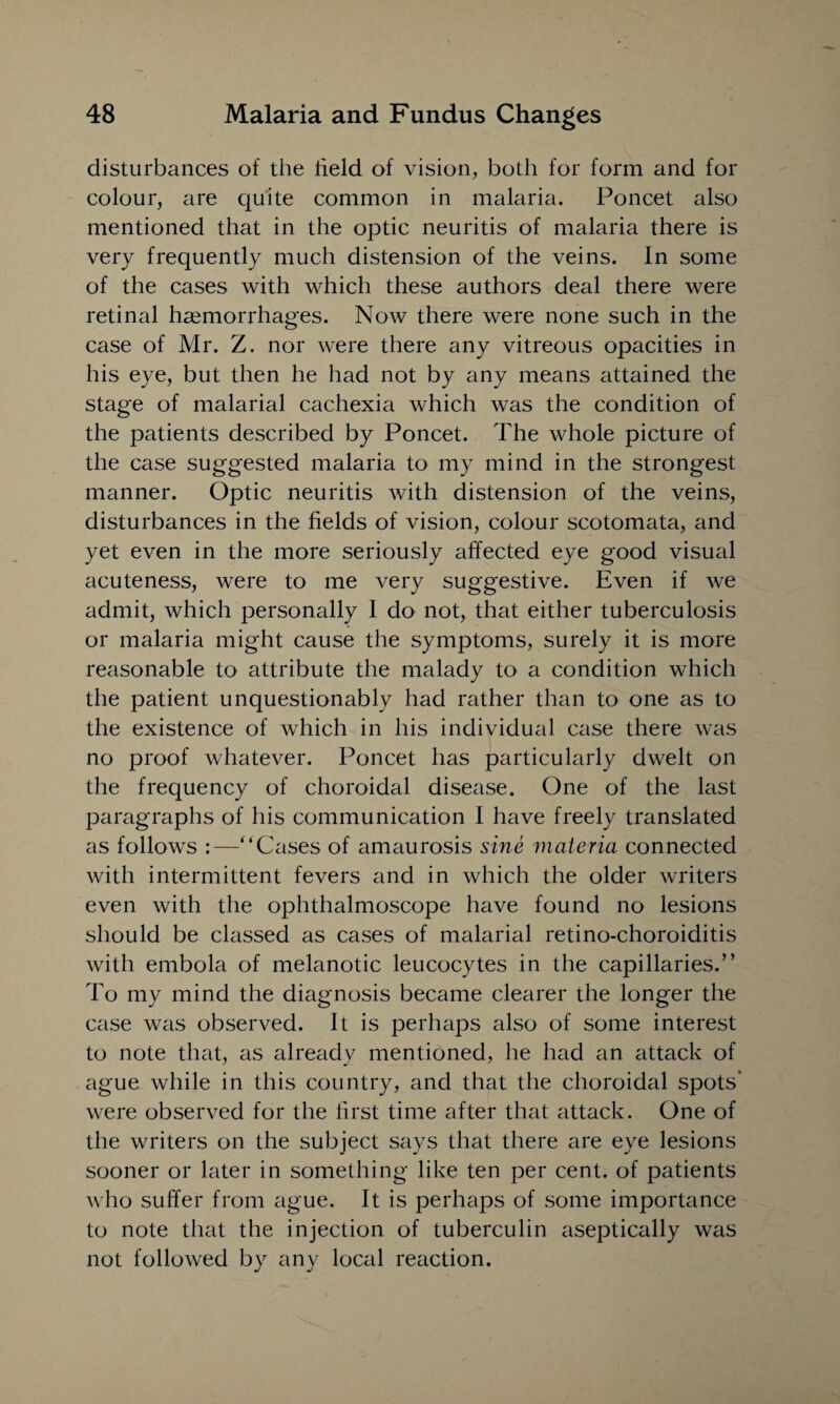 disturbances of the held of vision, both for form and for colour, are quite common in malaria. Poncet also mentioned that in the optic neuritis of malaria there is very frequently much distension of the veins. In some of the cases with which these authors deal there were retinal haemorrhages. Now there were none such in the case of Mr. Z. nor were there any vitreous opacities in his eye, but then he had not by any means attained the stage of malarial cachexia which was the condition of the patients described by Poncet. The whole picture of the case suggested malaria to my mind in the strongest manner. Optic neuritis with distension of the veins, disturbances in the fields of vision, colour scotomata, and yet even in the more seriously affected eye good visual acuteness, were to me very suggestive. Even if we admit, which personally I do not, that either tuberculosis or malaria might cause the symptoms, surely it is more reasonable to attribute the malady to a condition which the patient unquestionably had rather than to one as to the existence of which in his individual case there was no proof whatever. Poncet has particularly dwelt on the frequency of choroidal disease. One of the last paragraphs of his communication I have freely translated as follows :—‘‘Cases of amaurosis sine materia connected with intermittent fevers and in which the older writers even with the ophthalmoscope have found no lesions should be classed as cases of malarial retino-choroiditis with embola of melanotic leucocytes in the capillaries.” To my mind the diagnosis became clearer the longer the case was observed. It is perhaps also of some interest to note that, as already mentioned, he had an attack of ague while in this country, and that the choroidal spots’ were observed for the first time after that attack. One of the writers on the subject says that there are eye lesions sooner or later in something like ten per cent, of patients who suffer from ague. It is perhaps of some importance to note that the injection of tuberculin aseptically was not followed by any local reaction.