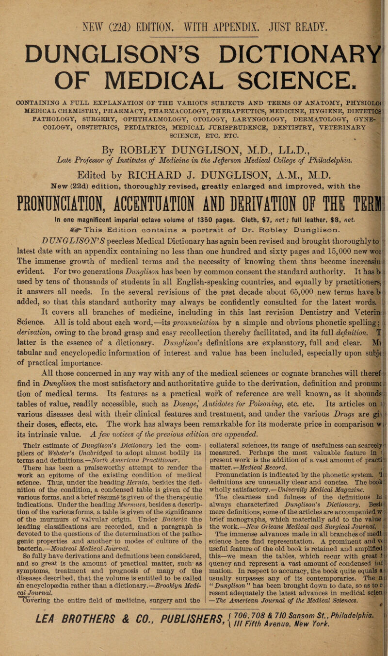 NEW (22d) EDITION. WITH APPENDIX. JUST READY. DUNGLISON’S DICTIONARY OF MEDICAL SCIENCE. CONTAINING A FULL EXPLANATION OF THE VARIOUS SUBJECTS AND TERMS OF ANATOMY, PHYSIOLOl MEDICAL CHEMISTRY, PHARMACY, PHARMACOLOGY, THERAPEUTICS, MEDICINE, HYGIENE, DIETETICS PATHOLOGY, SURGERY, OPHTHALMOLOGY, OTOLOGY, LARYNGOLOGY, DERMATOLOGY, GYNE¬ COLOGY, OBSTETRICS, PEDIATRICS, MEDICAL JURISPRUDENCE, DENTISTRY, VETERINARY SCIENCE, ETC. ETC. By ROBLEY DUNGLISON, M.D., LL.D., Late Professor of Institutes of Medicine in the Jefferson Medical College of Philadelphia. Edited by RICHARD J. DUNGLISON, A.M., M.D. New (22d) edition, thoroughly revised, greatly enlarged and improved, with the PRONUNCIATION, ACCENTUATION AND DERIVATION Of THE TERJI In one magnificent imperial octavo volume of 1350 pages. Cloth, $7, net; full leather, $8, net. 4HT* This Edition contains a portrait of Dr. Robley Dunglison. DUNGLISON’S peerless Medical Dictionary has again been revised and brought thoroughly to latest date with an appendix containing no less than one hundred and sixty pages and 15,000 new wor The immense growth of medical terms and the necessity of knowing them thus become increasin evident. For two generations Dunglison has been by common consent the standard authority. It has b used by tens of thousands of students in all English-speaking countries, and equally by practitioners, it answers all needs. In the several revisions of the past decade about 65,000 new terms have b added, so that this standard authority may always be confidently consulted for the latest words. It coveis all branches of medicine, including in this last revision Dentistry and Veterin Science. All is told about each word,—its pronunciation by a simple and obvious phonetic spelling ; derivation, owing to the broad grasp and easy recollection thereby facilitated, and its full definition. T latter is the essence of a dictionary. Dunglison’s definitions are explanatory, full and clear. Mi tabular and encyclopedic information of interest and value has been included, especially upon subje of practical importance. All those concerned in any way with any of the medical sciences or cognate branches will theref find in Dunglison the most satisfactory and authoritative guide to the derivation, definition and pronum tion of medical terms. Its features as a practical work of reference are well known, as it abounds tables of value, readily accessible, such as Dosage,' Antidotes for Poisoning, etc. etc. Its articles on i various diseases deal with their clinical features and treatment, and under the various Drugs are gii their doses, effects, etc. The work has always been remarkable for its moderate price in comparison w, its intrinsic value. A few notices of the previous edition are appended. Their estimate of Dunglison's Dictionary led the com¬ pilers of Webster's Unabridged to adopt almost bodily its terms and definitions.—North American Practitioner. There has been a praiseworthy attempt to render the work an epitome of the existing condition of medical science. Thus, under the heading Hernia, besides the defi¬ nition of the condition, a condensed table is given of the various forms, and a brief resume is given of the therapeutic indications. Under the heading Murmurs, besides a descrip¬ tion of the various forms, a table is given of the significance of the murmurs of valvular origin. Under Bacteria the leading classifications are recorded, and a paragraph is devoted to the questions of the determination of the patho¬ genic properties and another to modes of culture of the bacteria.—Montreal Medical Journal. So fully have derivations and definitions been considered, and so great is the amount of practical matter, such as symptoms, treatment and prognosis of many of the diseases described, that the volume is entitled to be called an encyclopaedia rather than a dictionary.—Brooklyn Medi- cal Journal. ^Covering the entire field of medicine, surgery and the collateral sciences, its range of usefulness can scarcely measured. Perhaps the most valuable feature in i. present work is the addition of a vast amount of praeti matter .—Medical Record. .j Pronunciation is indicated by the phonetic system, 'i i definitions are unusually clear and concise. The book wholly satisfactory.— University Medical Magazine. The clearness and fulness of the definitions hi always characterized Dunglison’s Dictionary. Besie mere definitions, some of the articles are accompanied w • brief monographs, which materially add to the value the work.—New Orleans Medical and Surgical Journal. The immense advances made in all branches of medi science here find representation. A prominent and v< useful feature of the old book is retained and amplified i this—we mean the tables, which recur with great U quency and represent a vast amount of condensed ini mation. In respect to accuracy, the book quite equals a ■ usually surpasses any of its contemporaries. The ni “ Dunglison  has been brought down to date, so as to r resent adequately the latest advances in medical scien i — The American Journal of the Medical Sciences. LEA BROTHERS & CO., PUBLISHERS, { 706, 708 & 7/0 Sansom St, Philadelphia. Ill Fifth Avenue, New York.