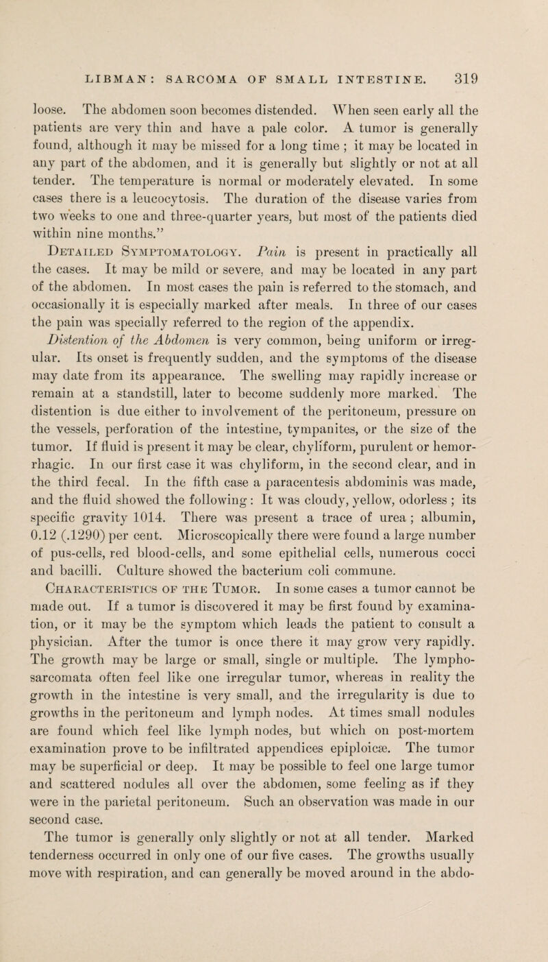 loose. The abdomen soon becomes distended. When seen early all the patients are very thin and have a pale color. A tumor is generally found, although it may be missed for a long time ; it may be located in any part of the abdomen, and it is generally but slightly or not at all tender. The temperature is normal or moderately elevated. In some cases there is a leucocytosis. The duration of the disease varies from two weeks to one and three-quarter years, but most of the patients died within nine months.” Detailed Symptomatology. Pain is present in practically all the cases. It may be mild or severe, and may be located in any part of the abdomen. In most cases the pain is referred to the stomach, and occasionally it is especially marked after meals. In three of our cases the pain was specially referred to the region of the appendix. Distention of the Abdomen is very common, being uniform or irreg¬ ular. Its onset is frequently sudden, and the symptoms of the disease may date from its appearance. The swelling may rapidly increase or remain at a standstill, later to become suddenly more marked. The distention is due either to involvement of the peritoneum, pressure on the vessels, perforation of the intestine, tympanites, or the size of the tumor. If fluid is present it may be clear, chylfform, purulent or hemor¬ rhagic. In our first case it was chyliform, in the second clear, and in the third fecal. In the fifth case a paracentesis abdominis was made, and the fluid showed the following : It was cloudy, yellow, odorless ; its specific gravity 1014. There was present a trace of urea ; albumin, 0.12 (.1290) per cent. Microscopically there were found a large number of pus-cells, red blood-cells, and some epithelial cells, numerous cocci and bacilli. Culture showed the bacterium coli commune. Characteristics of the Tumor. In some cases a tumor cannot be made out. If a tumor is discovered it may be first found by examina¬ tion, or it may be the symptom which leads the patient to consult a physician. After the tumor is once there it may grow very rapidly. The growth may be large or small, single or multiple. The lympho¬ sarcomata often feel like one irregular tumor, whereas in reality the growth in the intestine is very small, and the irregularity is due to growths in the peritoneum and lymph nodes. At times small nodules are found which feel like lymph nodes, but which on post-mortem examination prove to be infiltrated appendices epiploicse. The tumor may be superficial or deep. It may be possible to feel one large tumor and scattered nodules all over the abdomen, some feeling as if they were in the parietal peritoneum. Such an observation was made in our second case. The tumor is generally only slightly or not at all tender. Marked tenderness occurred in only one of our five cases. The growths usually move with respiration, and can generally be moved around in the abdo-