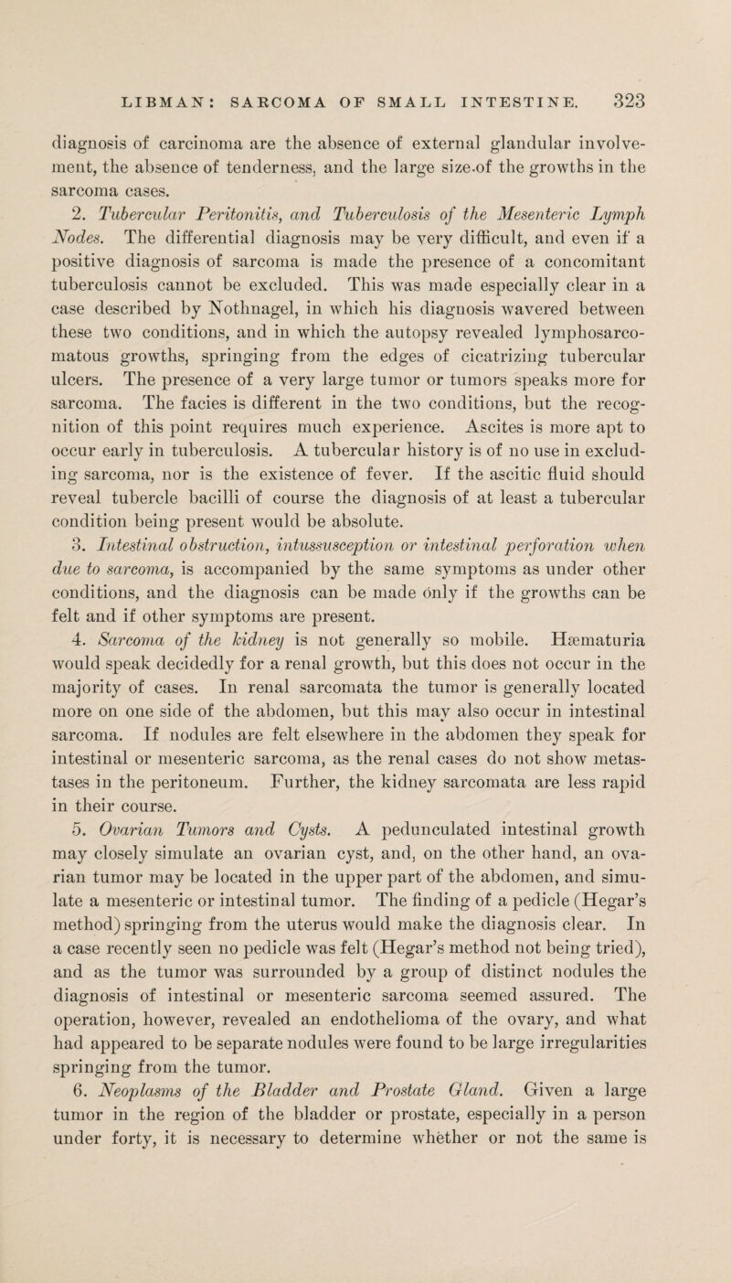 diagnosis of carcinoma are the absence of external glandular involve¬ ment, the absence of tenderness, and the large size-of the growths in the sarcoma cases. 2. Tubercular Peritonitis, and Tuberculosis of the Mesenteric Lymph Nodes. The differential diagnosis may be very difficult, and even if a positive diagnosis of sarcoma is made the presence of a concomitant tuberculosis cannot be excluded. This was made especially clear in a case described by Nothnagel, in which his diagnosis wavered between these two conditions, and in which the autopsy revealed lymphosarco- matous growths, springing from the edges of cicatrizing tubercular ulcers. The presence of a very large tumor or tumors speaks more for sarcoma. The facies is different in the two conditions, blit the recog¬ nition of this point requires much experience. Ascites is more apt to occur early in tuberculosis. A tubercular history is of no use in exclud¬ ing sarcoma, nor is the existence of fever. If the ascitic fluid should reveal tubercle bacilli of course the diagnosis of at least a tubercular condition being present would be absolute. 3. Intestinal obstruction, intussusception or intestinal perforation when due to sarcoma, is accompanied by the same symptoms as under other conditions, and the diagnosis can be made only if the growths can be felt and if other symptoms are present. 4. Sarcoma of the kidney is not generally so mobile. Hsematuria would speak decidedly for a renal growth, but this does not occur in the majority of cases. In renal sarcomata the tumor is generally located more on one side of the abdomen, but this mav also occur in intestinal sarcoma. If nodules are felt elsewhere in the abdomen they speak for intestinal or mesenteric sarcoma, as the renal cases do not show metas- tases in the peritoneum. Further, the kidney sarcomata are less rapid in their course. 5. Ovarian Tumors and Cysts. A pedunculated intestinal growth may closely simulate an ovarian cyst, and, on the other hand, an ova¬ rian tumor may be located in the upper part of the abdomen, and simu¬ late a mesenteric or intestinal tumor. The finding of a pedicle (Hegar’s method) springing from the uterus would make the diagnosis clear. In a case recently seen no pedicle was felt (Hegar’s method not being tried), and as the tumor was surrounded by a group of distinct nodules the diagnosis of intestinal or mesenteric sarcoma seemed assured. The operation, however, revealed an endothelioma of the ovary, and what had appeared to be separate nodules were found to be large irregularities springing from the tumor. 6. Neoplasms of the Bladder and Prostate Gland. Given a large tumor in the region of the bladder or prostate, especially in a person under forty, it is necessary to determine whether or not the same is
