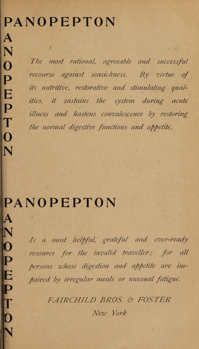 PANOPEPTON A N 0 P E P T 0 N The most rational' agreeable and successful recourse against seasickness. By virtue of its nutritive, restorative and stimulating qual- , ^ 't & ities, it sustains the system during acute illness and hastens convalescence by restoring the normal digestive functions and appetite. PANOPEPTON A N P P D 0 Is a most helpful grateful and ever-ready resource for the invalid traveller; for all persons whose digestion and appetite are im¬ paired by irregular meals or unusual fatigue. FAIRCHILD BROS. & FOSTER New York