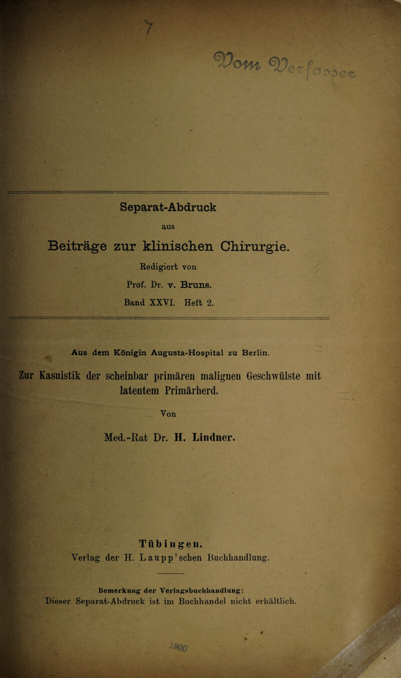 — *.*«.*■ Separat-Abdruck aus Beiträge zur klinischen Chirurgie. Redigiert von Prof. Dr. v. Bruns. Band XXVI. Heft 2. Aus dem Königin Augusta-Hospital zu Berlin. Zur Kasuistik der scheinbar primären malignen Geschwülste mit latentem Primärherd. Von Med.-Rat Dr. H. Lindner. T ii b i n g e n. Verlag der H. Laupp’sehen Buchhandlung. Bemerkung der Verlagsbuchhandlung: Dieser Separat-Abdruck ist im Buchhandel nicht erhältlich.