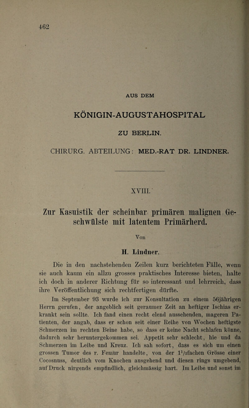 AUS DEM KÖNIGIN-AUGUSTAHOSPITAL ZU BERLIN. CHIRURG. ABTEILUNG: MED.-RAT DR. LINDNER. XVIII. Zur Kasuistik der scheinbar primären malignen Ge¬ schwülste mit latentem Primärherd. Von H. Lindner. Die in clen nachstehenden Zeilen knrz berichteten Fälle, wenn sie auch kaum ein allzu grosses praktisches Interesse bieten, halte ich doch in anderer Richtung für so interessant und lehrreich, dass ihre Veröffentlichung sich rechtfertigen dürfte. Im September 93 wurde ich zur Konsultation zu einem 56jährigen Herrn gerufen, der angeblich seit geraumer Zeit an heftiger Ischias er¬ krankt sein sollte. Ich fand einen recht elend aussehenden, mageren Pa¬ tienten, der angab, dass er schon seit einer Reihe von Wochen heftigste Schmerzen im rechten Beine habe, so dass er keine Nacht schlafen könne, dadurch sehr heruntergekommen sei. Appetit sehr schlecht, hie und da Schmerzen im Leibe und Kreuz. Ich sah sofort, dass es sich um einen grossen Tumor des r. Femur handelte, von der F/afaclien Grösse einer Cocosnuss, deutlich vom Knochen ausgehend und diesen rings umgebend, auf Druck nirgends empfindlich, gleiclnnässig hart. Im Leibe und sonst im ß