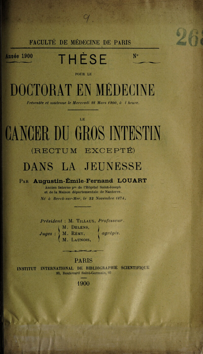 ■’îW Année 1900 THÈSE N° POUR LE DOCTORAT EN MEDECINE Présentée et soutenue le Mercredi 28 Mars 1900, à I heure. LE CANCER DU GROS INTESTIN (RECTUM EXCEPTÉ) DANS LA JEUNESSE Par Augustin-Émile-Fernand LO U ART Ancien Interne pre de l’Hôpital Saint-Joseph et de la Maison départementale de Nanterre. Né à Berck-sur-Mei', le 22 Novembre 1874. Président ; M. Tillaux, Professeur. ÏM. Delens, j M. Rémy, [> agrégés. M. Launois , s PARIS INSTITUT INTERNATIONAL DE BIBLIOGRAPHIE SCIENTIFIQUE 93, Boulevard Saint-Germain, 93 1900