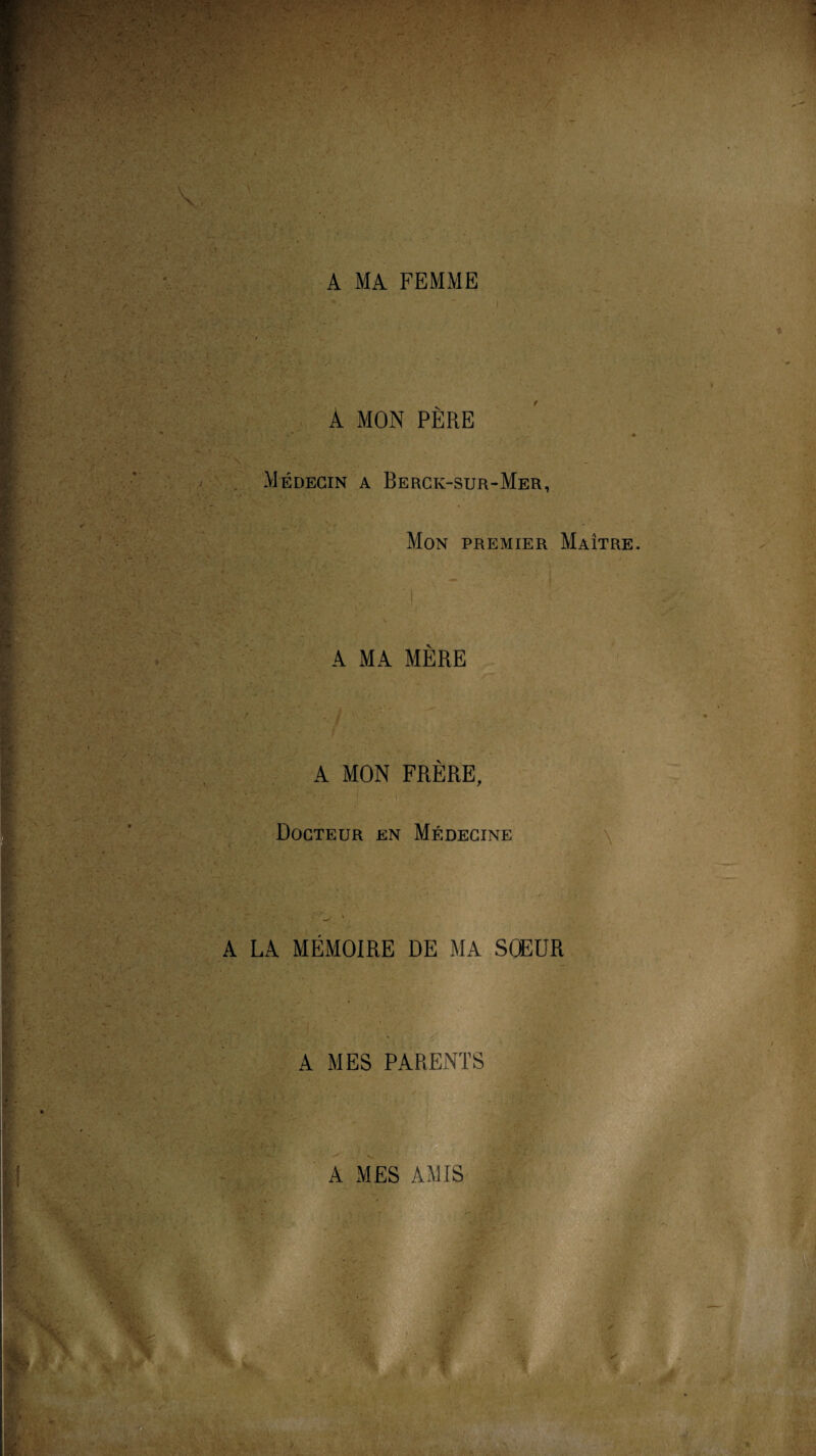 * ■-M x i. / . A MA FEMME ■ & - : - > r '■■■ ■ A MON PÈRE , Médecin a Berck-sur-Mer, Mon premier Maître. A MA MERE A MON FRÈRE, V '. ■ ■ ' ' ; ! _ - i Docteur en Médecine A LA MÉMOIRE DE MA SCEUR A MES PARENTS