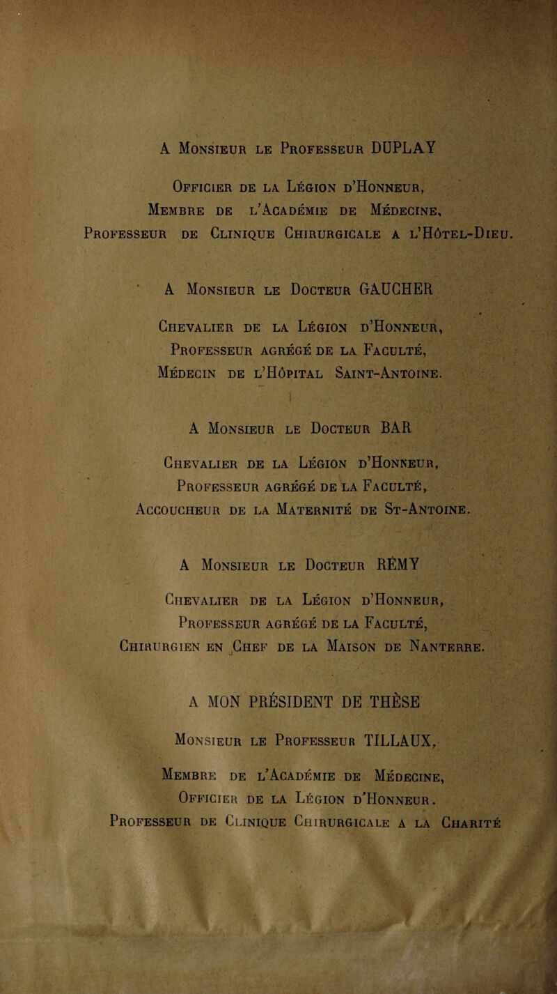 A Monsieur le Professeur DUPLAY Officier de la Légion d’Honneur, - Membre de l’Académie de Médecine, Professeur de Clinique Chirurgicale a l’Hôtel-Dieu i A Monsieur le Docteur GAUCHER ■1 ~ • • Chevalier de la Légion d’Honneur, Professeur agrégé de la Faculté, \ Médecin de l’Hôpital Saint-Antoine. } v : ( ■ • ' ■ ■ A Monsieur le Docteur BAR Chevalier de la Légion d’Honneur, Professeur agrégé de la Faculté, Accoucheur de la Maternité de St-Antoine. •• ' ’ w .v ..-iV».■ i ■ ■ A Monsieur le Docteur RÉMY Chevalier de la Légion d’Honneur, Professeur agrégé de la Faculté, Chirurgien en Chef de la Maison de Nanterre. A MON PRÉSIDENT DE THÈSE Monsieur le Professeur TILLAUX, Membre de l’Académie de Médecine, Officier de la Légion d'Honneur. Professeur de Clinique Chirurgicale a la Charité