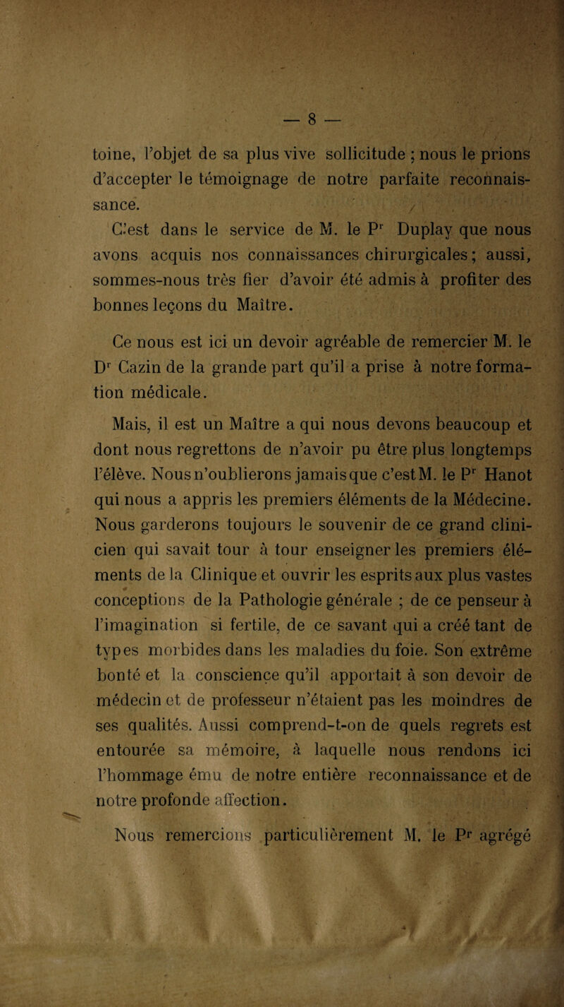 toine, l’objet de sa plus vive sollicitude ; nous le prions d’accepter le témoignage de notre parfaite reconnais¬ sance. / 1 , C’est dans le service de M. le Pr Duplay que nous avons acquis nos connaissances chirurgicales ; aussi, sommes-nous très fier d’avoir été admis à profiter des bonnes leçons du Maître. Ce nous est ici un devoir agréable de remercier M. le D1 Cazin de la grande part qu’il a prise à notre forma¬ tion médicale. Mais, il est un Maître a qui nous devons beaucoup et dont nous regrettons de n’avoir pu être plus longtemps l’élève. Nous n’oublierons jamais que c’est M. le Pr Hanot qui nous a appris les premiers éléments de la Médecine. Nous garderons toujours le souvenir de ce grand clini¬ cien qui savait tour à tour enseigner les premiers élé¬ ments de la Clinique et ouvrir les esprits aux plus vastes conceptions de la Pathologie générale ; de ce penseur à l’imagination si fertile, de ce savant qui a créé tant de types morbides dans les maladies du foie. Son extrême bonté et la conscience qu’il apportait à son devoir de médecin et de professeur n’étaient pas les moindres de ses qualités. Aussi comprend-t-on de quels regrets est entourée sa mémoire, à laquelle nous rendons ici l’hommage ému de notre entière reconnaissance et de notre profonde affection. Nous remercions particulièrement M. le Pr agrégé ' 4,