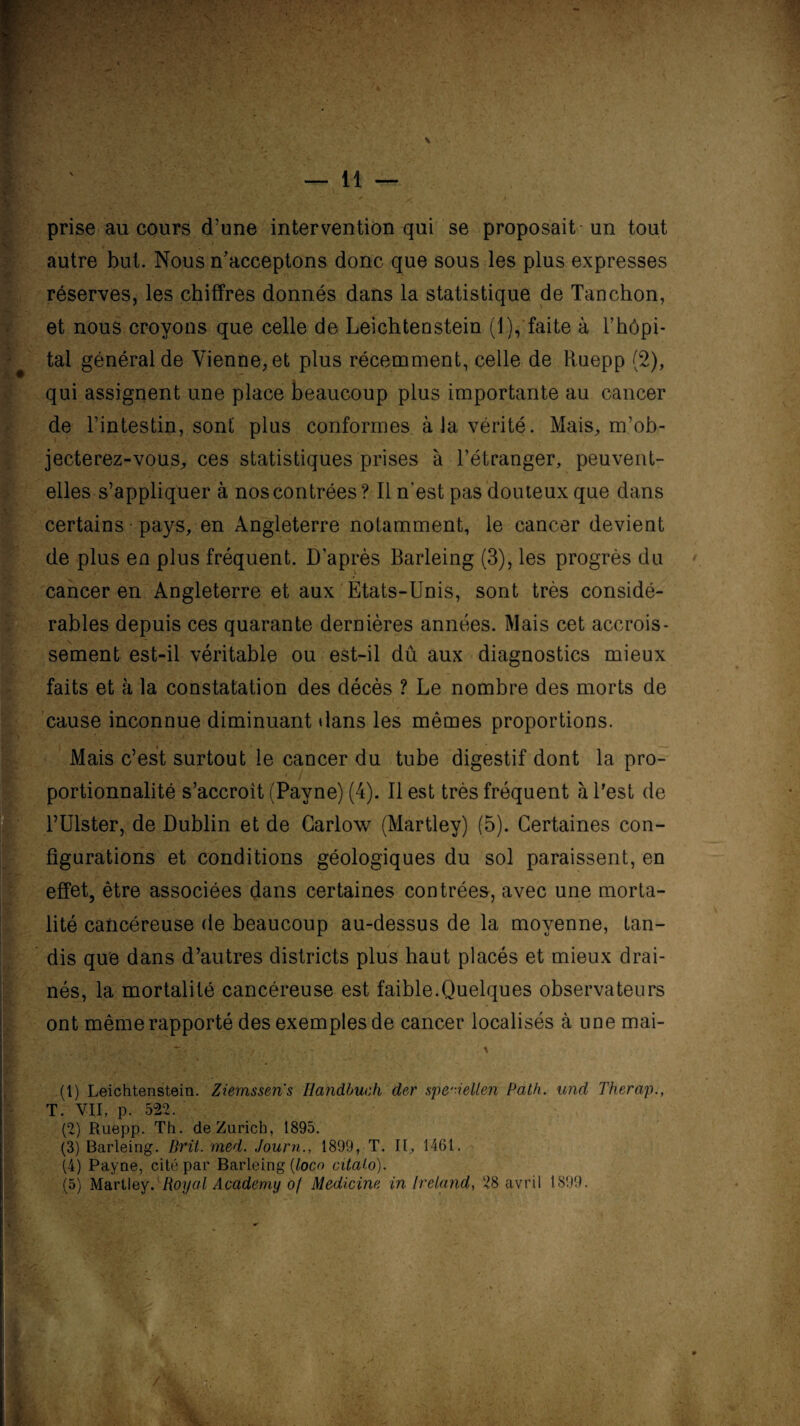 prise au cours d’une intervention qui se proposait un tout autre but. Nous n’acceptons donc que sous les plus expresses réserves, les chiffres donnés dans la statistique de Tanchon, et nous croyons que celle de Leichtenstein (1), faite à l’hôpi¬ tal général de Vienne, et plus récemment, celle de Ruepp (2), qui assignent une place beaucoup plus importante au cancer de l’intestin, sont plus conformes à la vérité. Mais, m’ob¬ jecterez-vous, ces statistiques prises à l’étranger, peuvent- elles s’appliquer à nos contrées? Il n’est pas douteux que dans certains pays, en Angleterre notamment, le cancer devient de plus en plus fréquent. D’après Barleing (3), les progrès du cancer en Angleterre et aux Etats-Unis, sont très considé¬ rables depuis ces quarante dernières années. Mais cet accrois¬ sement est-il véritable ou est-il dû aux diagnostics mieux faits et à la constatation des décès ? Le nombre des morts de cause inconnue diminuant dans les mêmes proportions. Mais c’est surtout le cancer du tube digestif dont la pro- portionnalité s’accroît (Payne) (4). Il est très fréquent à l'est de rUlster, de Dublin et de Carlow (Martley) (5). Certaines con¬ figurations et conditions géologiques du sol paraissent, en effet, être associées dans certaines contrées, avec une morta¬ lité cancéreuse de beaucoup au-dessus de la moyenne, tan¬ dis que dans d’autres districts plus haut placés et mieux drai¬ nés, la mortalité cancéreuse est faible.Quelques observateurs ont même rapporté des exemples de cancer localisés à une mai- :*S. - \ B ‘*> / ■ •». • - . .x . (1) Leichtenstein. Ziemsseris Handbuch der spe'-ielten Path. und Therap., T. VII, p. 522. (2) Ruepp. Th. de Zurich, 1895. (3) Barleing. Prit. med. Journ., 1899, T. Il, 1461. (4) Payne, cité par Barleing (loco citaio). (5) Martley. Royal Academy of Medicine in Ireiand, 28 avril 1899. . M.î - : »■-*' • V.