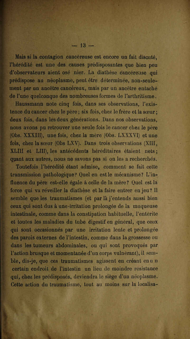 <9 ‘ * ''' Mais si la contagion cancéreuse est encore un fait discuté, l’hérédité est une des causes prédisposantes que bien peu d’observateurs aient osé nier. La diathèse cancéreuse qui prédispose au néoplasme, peut être déterminée, non-seule¬ ment par un ancêtre cancéreux, mais par un ancêtre entaché de l’une quelconque des nombreuses formes de l'arthritisme. Haussmann note cinq fois, dans ses observations, l’exis¬ tence du cancer chez le père ; six fois, chez le frère et la sœur ; deux fois, dans les deux générations. Dans nos observations, nous avons pu retrouver une seule fois le cancer chez le père (Obs. XXXIII), une fois, chez la mère (Obs. LXXXYI) et une XLIII et LIII), les antécédents héréditaires étaient nets ; qpant aux autres, nous ne savons pas si on les a recherchés. Toutefois l’hérédité étant admise, comment se fait cette transmission pathologique? Quel en est le mécanisme? L’in¬ fluence du père est-elle égale à celle de la mère? Quel est la force qui va réveiller la diathèse et la faire entrer enjeu? Il semble que les traumatismes (et par là j’entends aussi bien ceux qui sont dus à une «irritation prolongée de la muqueuse intestinale, comme dans la constipation habituelle, l’entérite et toutes les maladies du tube digestif en général, que ceux qui sont occasionnés par une irritation lente et prolongée des parois externes de l’intestin, comme dans la grossesse ou dans les tumeurs abdominales, ou qui sont provoqués par l’action brusque et momentanée d’un corps vulnérant), il sem¬ ble, dis-je, que ces traumatismes agissent en créant enu n certain endroit de l’intestin un lieu de moindre résistance qui, chez les prédisposés, deviendra le siège d’un néoplasme. Cette action du traumatisme, tout au moins sur la localisa-