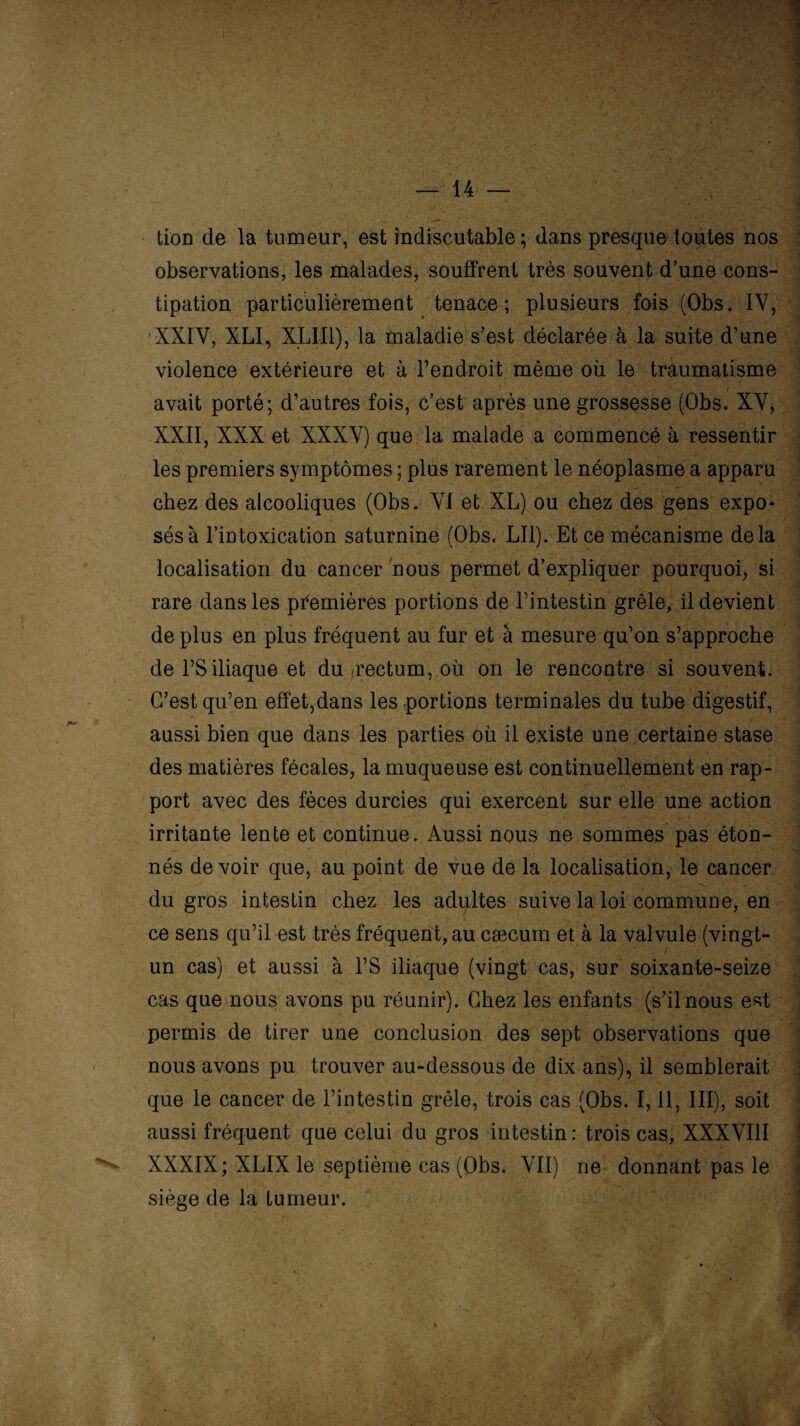 tion de la tumeur, est indiscutable ; dans presque toutes nos observations, les malades, souffrent très souvent d’une cons¬ tipation particulièrement tenace; plusieurs fois (Obs. 1Y, XXIV, XLI, XLII1), la tnaladie s’est déclarée à la suite d’une violence extérieure et à l’endroit même où le traumatisme / avait porté; d’autres fois, c’est après une grossesse (Obs. XV, XXII, XXX et XXXV) que la malade a commencé à ressentir les premiers symptômes ; plus rarement le néoplasme a apparu chez des alcooliques (Obs. VI et XL) ou chez des gens expo¬ sés à l’intoxication saturnine (Obs. LI1). Et ce mécanisme delà localisation du cancer nous permet d’expliquer pourquoi, si rare dans les premières portions de l’intestin grêle, il devient de plus en plus fréquent au fur et à mesure qu’on s’approche de l’S iliaque et du rectum, où on le rencontre si souvent. C’est qu’en effet,dans les portions terminales du tube digestif, aussi bien que dans les parties où il existe une certaine stase des matières fécales, la muqueuse est continuellement en rap¬ port avec des fèces durcies qui exercent sur elle une action irritante lente et continue. Aussi nous ne sommes pas éton¬ nés de voir que, au point de vue de la localisation, le cancer du gros intestin chez les adultes suive la loi commune, en ce sens qu’il est très fréquent, au cæcum et à la valvule (vingt- un cas) et aussi à l’S iliaque (vingt cas, sur soixante-seize cas que nous avons pu réunir). Chez les enfants (s’il nous est permis de tirer une conclusion des sept observations que nous avons pu trouver au-dessous de dix ans), il semblerait que le cancer de l’intestin grêle, trois cas (Obs. 1,11, III), soit aussi fréquent que celui du gros intestin : trois cas, XXXVIII XXXIX; XLIX le septième cas (Obs. VII) ne donnant pas le siège de la tumeur.