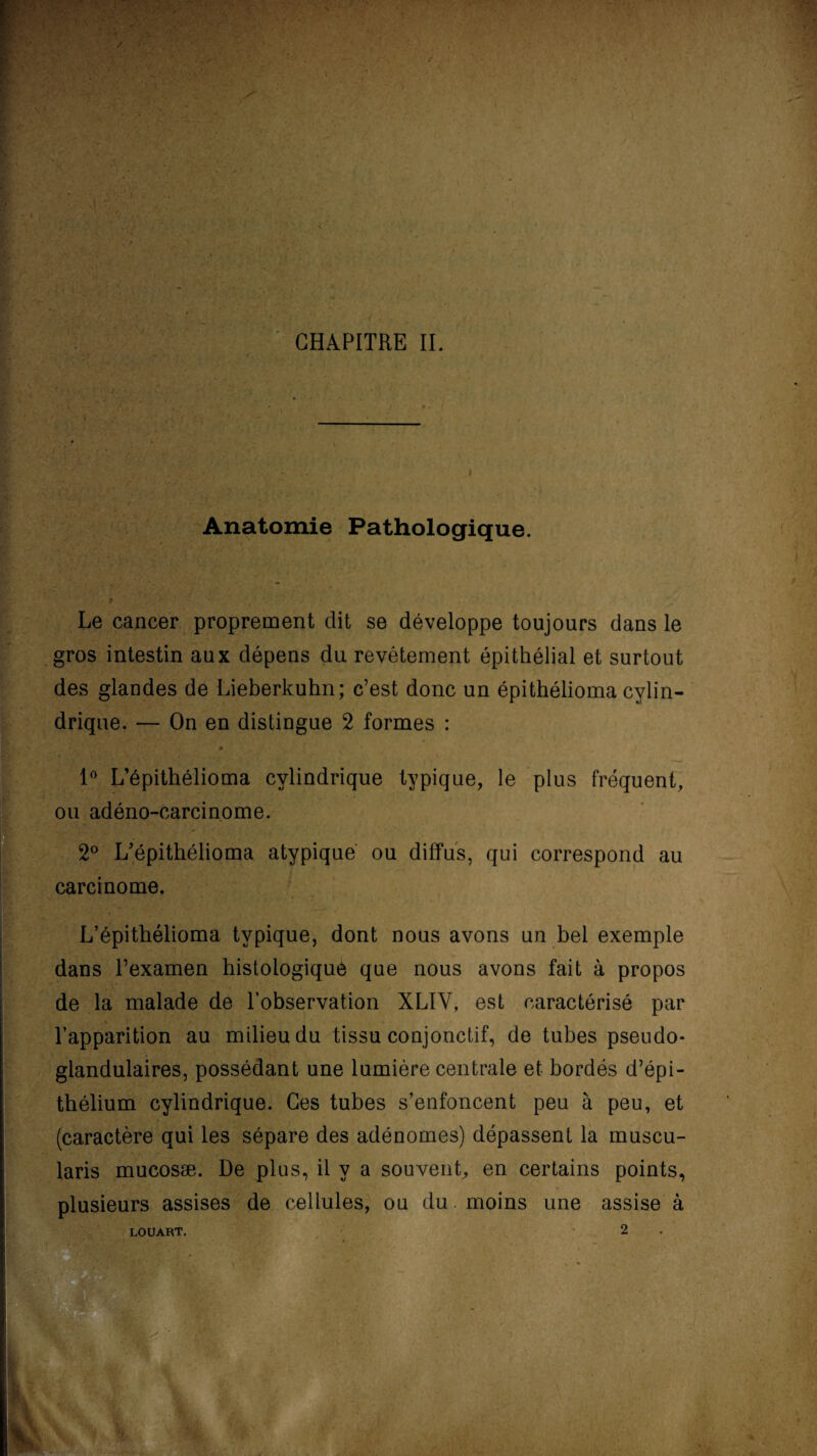 / . *  ■ '■ ' / __,V  • - I- s. -1 ‘ \ ' 1 ■ v CHAPITRE IL i Anatomie Pathologique. ’j s V , /• i, , *!• • * • *- • 9 >'' ' : .. ■, ' ' , / Le cancer proprement dit se développe toujours dans le gros intestin aux dépens du revêtement épithélial et surtout des glandes de Lieberkuhn; c’est donc un épithélioma cylin¬ drique. — On en distingue 2 formes : V .? :iA'. 'i % [ ‘ 1 1° L’épithélioma cylindrique typique, le plus fréquent, ou adéno-carcinome. 2° L’épithélioma atypique ou diffus, qui correspond au carcinome. L’épithélioma typique, dont nous avons un bel exemple dans l’examen histologique que nous avons fait à propos de la malade de l’observation XLÏV, est caractérisé par l’apparition au milieu du tissu conjonctif, de tubes pseudo¬ glandulaires, possédant une lumière centrale et bordés d’épi¬ thélium cylindrique. Ces tubes s’enfoncent peu à peu, et (caractère qui les sépare des adénomes) dépassent la muscu- laris mucosæ. De plus, il y a souvent,, en certains points, plusieurs assises de cellules, ou du moins une assise à