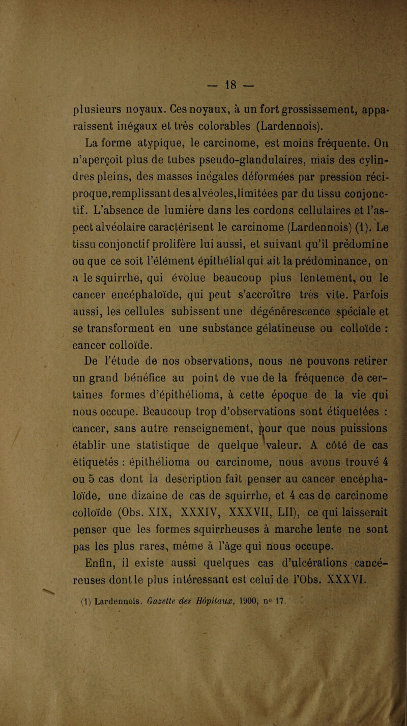 plusieurs noyaux. Ces noyaux, à un fort grossissement, appa¬ raissent inégaux et très colorables (Lardennois). La forme atypique, le carcinome, est moins fréquente. On n’aperçoit plus de tubes pseudo-glandulaires, mais des cylin¬ dres pleins, des masses inégales déformées par pression réci¬ proque,remplissant des alvéoles,limitées par du tissu conjonc¬ tif. L’absence de lumière dans les cordons cellulaires et l’as¬ pect alvéolaire caractérisent le carcinome (Lardennois) (1). Le tissu conjonctif prolifère lui aussi, et suivant qu’il prédomine ou que ce soit l’élément épithélial qui ait la prédominance, on a le squirrhe, qui évolue beaucoup plus lentement, ou le cancer encéphaloïde, qui peut s’accroître très vite. Parfois aussi, les cellules subissent une dégénérescence spéciale et se transforment en une substance gélatineuse ou colloïde : cancer colloïde. De l’étude de nos observations, nous ne pouvons retirer un grand bénéfice au point de vue de la fréquence de cer- laines formes d’épithélioma, à cette époque de la vie qui nous occupe. Beaucoup trop d’observations sont étiquetées : cancer, sans autre renseignement, pour que nous puissions établir une statistique de quelque valeur. A côté de cas étiquetés : épithélioma ou carcinome, nous avons trouvé 4 ou 5 cas dont la description fait penser au cancer encépha- loïde, une dizaine de cas de squirrhe, et 4 cas de carcinome colloïde (Obs. XIX, XXXIY, XXXVII, LU), ce qui laisserait ) penser que les formes squirrheuses à marche lente ne sont pas les plus rares, même à Page qui nous occupe. Enfin, il existe aussi quelques cas d’ulcérations cancé¬ reuses dont le plus intéressant est celui de l’Obs. XXXVI. (1) Lardennois. Gazette des Hôpitaux, 1900, n° 17.