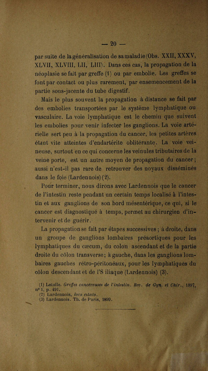 par suite de la généralisation de samaladie(Obs. XXII, XXXV, XLVII, XLVIII, LU, LUI). Dans ces cas, la propagation de la néoplasie se fait par greffe (1) ou par embolie. Les greffes se font par contact ou plus rarement, par ensemencement de la partie sous-jacente du tube digestif. Mais le plus souvent la propagation à distance se fait par des embolies transportées par le système lymphatique ou vasculaire. La voie lymphatique est le chemin que suivent les embolies pour venir infecter les ganglions. La voie arté¬ rielle sert peu à la propagation du cancer, les petites artères étant vite atteintes d’endartérite oblitérante. La voie vei- neuse, surtout en ce qui concerne les veinules tributaires de la veine porte, est un autre moyen de propagation du cancer; aussi n’est-il pas rare de retrouver des noyaux disséminés dans le foie (Lardennois) (2). Pour terminer, nous dirons avec Lardennois que le cancer de l’intestin reste pendant un certain temps localisé à l’intes¬ tin et aux ganglions de son bord mésentérique, ce qui, si le cancer est diagnostiqué à temps, permet au chirurgien d’in¬ tervenir et de guérir. La propagation se fait par étapes successives ; à droite, dans un groupe de ganglions lombaires préaortiques pour les lymphatiques du cæcum, du colon ascendant et de la partie droite du côlon transverse; à gauche, dans les ganglions lom¬ baires gauches rétro-péritonéaux, pour les lymphatiques du côlon descendant et de l’S iliaque (Lardennois) (3). (1) Letuile. Greffes cancéreuses de l’intestin. Rev. de Gyn. et Chir., 1897, n° 1, p. 491. (2) Lardennois, loco citato. (3) Lardennois. Th. de Paris, 1899.