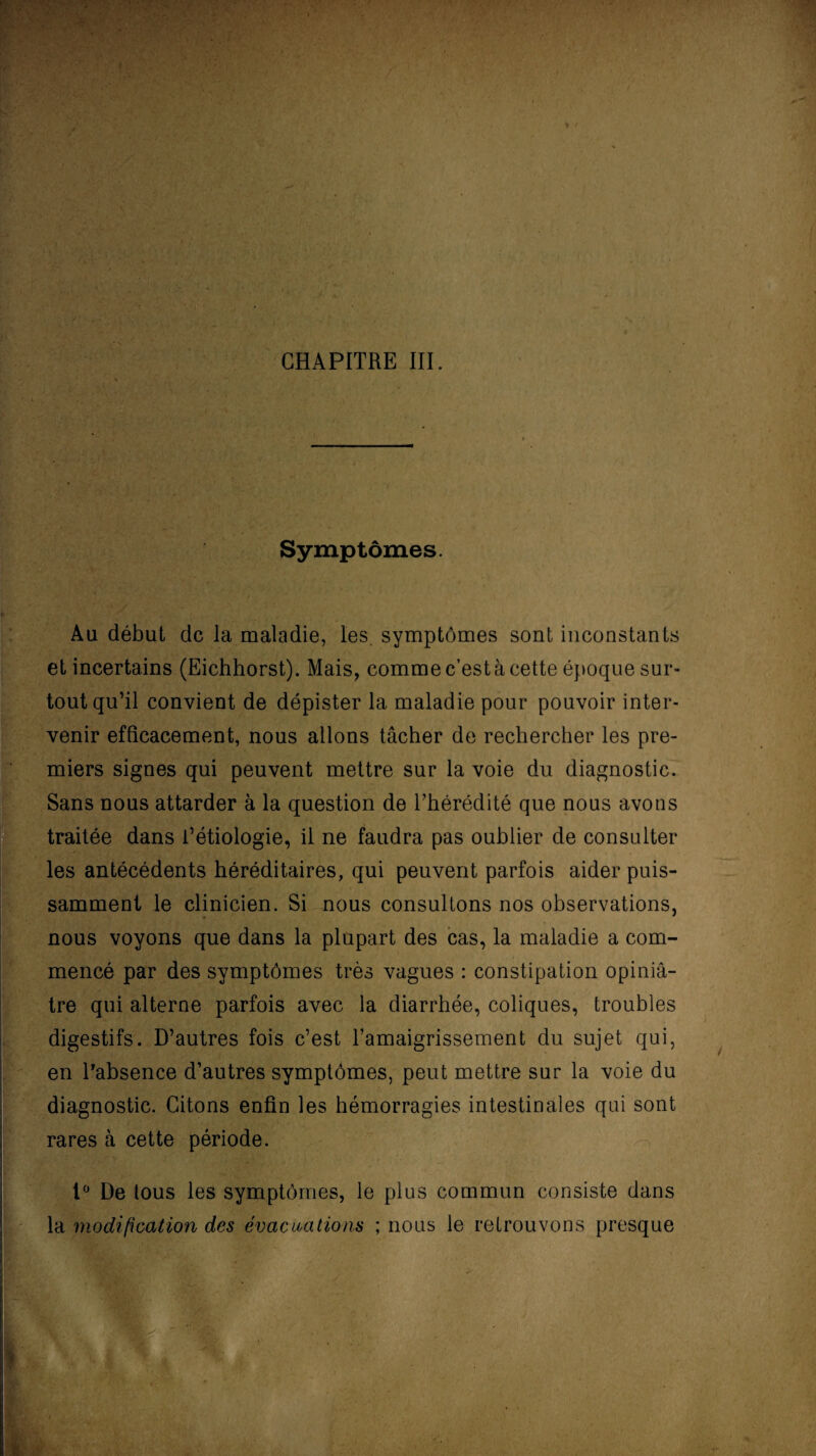 Symptômes. Au début de la maladie, les symptômes sont inconstants et incertains (Eichhorst). Mais, comme c’est à cette époque sur» tout qu’il convient de dépister la maladie pour pouvoir inter¬ venir efficacement, nous allons tâcher de rechercher les pre¬ miers signes qui peuvent mettre sur la voie du diagnostic. Sans nous attarder à la question de l’hérédité que nous avons traitée dans Pétiologie, il ne faudra pas oublier de consulter les antécédents héréditaires, qui peuvent parfois aider puis¬ samment le clinicien. Si nous consultons nos observations, nous voyons que dans la plupart des cas, la maladie a com¬ mencé par des symptômes très vagues : constipation opiniâ¬ tre qui alterne parfois avec la diarrhée, coliques, troubles digestifs. D’autres fois c’est l’amaigrissement du sujet qui, en l'absence d’autres symptômes, peut mettre sur la voie du diagnostic. Citons enfin les hémorragies intestinales qui sont rares à cette période. 1° De tous les symptômes, le plus commun consiste dans la modification des évacuations ; nous le retrouvons presque