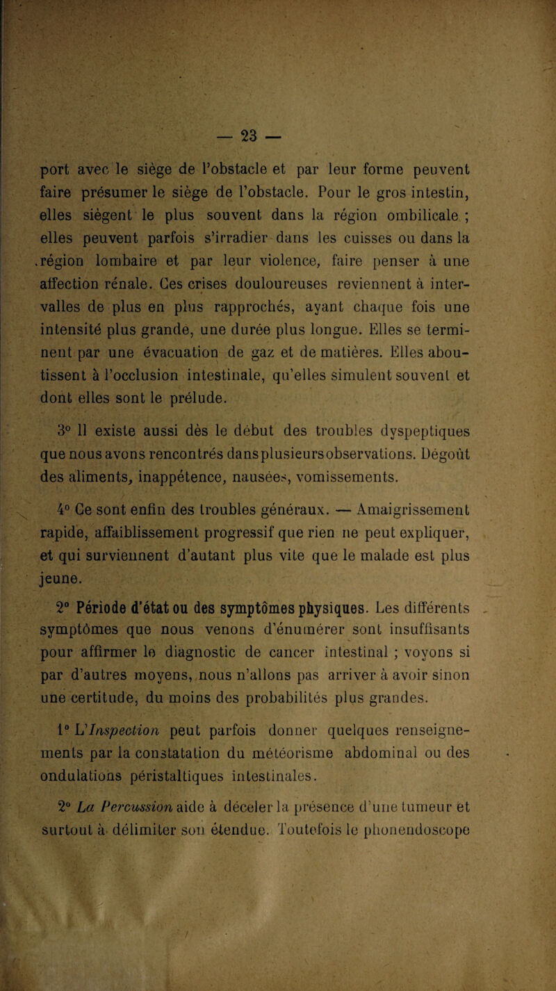 port avec le siège de l’obstacle et par leur forme peuvent faire présumer le siège de l’obstacle. Pour le gros intestin, elles siègent le plus souvent dans la région ombilicale ; elles peuvent parfois s’irradier dans les cuisses ou dans la .région lombaire et par leur violence, faire penser à une affection rénale. Ces crises douloureuses reviennent à inter- - V' ‘ . * ' * • • V valles de plus en plus rapprochés, ayant chaque fois une intensité plus grande, une durée plus longue. Elles se termi¬ nent par une évacuation de gaz et de matières. Elles abou¬ tissent à l’occlusion intestinale, qu’elles simulent souvent et dont elles sont le prélude. 3° 11 existe aussi dès le début des troubles dyspeptiques que nous avons rencontrés dansplusieursobservations. Dégoût des aliments, inappétence, nausées, vomissements. 4° Ce sont enfin des troubles généraux. — Amaigrissement rapide, affaiblissement progressif que rien ne peut expliquer, et qui surviennent d’autant plus vite que le malade est plus jeune. 2° Période d’état ou des symptômes physiques. Les différents symptômes que nous venons d’énumérer sont insuffisants pour affirmer le diagnostic de cancer intestinal ; voyons si par d’autres moyens, nous n’allons pas arriver à avoir sinon une certitude, du moins des probabilités plus grandes. i° L'Inspection peut parfois donner quelques renseigne¬ ments par la constatation du météorisme abdominal ou des ondulations péristaltiques intestinales. 2° La Percussion aide à déceler la présence d’une tumeur et surtout à délimiter son étendue. Toutefois le phonendoscope îi