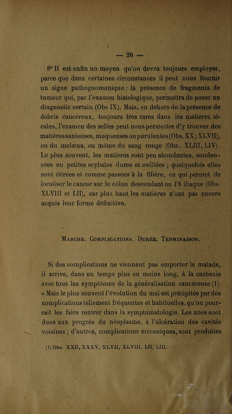 8° Il est enfin un moyen qu’on devra toujours employer, parce que dans certaines circonstances il peut nous fournir un signe pathognomonique : la présence de fragments de tumeur qui, par l'examen histologique, permettra de poser un diagnostic certain (Obs IX). Mais, en dehors de la présence de % débris cancéreux, toujours très rares dans les matières lé- cales, l’examen des selles peut nous permettre d’y trouver des matièressanieuses, muqueuses ou purulentes (Obs. XX ; XLVII), ou du melæna, ou même du sang rouge (Obs. XLIII, LIV). Le plus souvent, les matières sont peu abondantes, conden¬ sées en petites scybales dures et ovillées ; quelquefois elles sont étirées et comme passées à la filière, ce qui permet de localiser le cancer sur le côlon descendant ou l’S iliaque (Obs. XLVIII et LII), car plus haut les matières n’ont pas encore acquis leur forme définitive. Marche. Complications. Durée. Terminaison. Si des complications ne viennent pas emporter le malade, il arrive, dans un temps plus ou moins long, à la cachexie avec tous les symptômes de la généralisation cancéreuse (1). « Mais le plus souvent l’évolution du mal est précipitée par des complications tellement fréquentes et habituelles, qu’on pour¬ rait les faire rentrer dans la symptomatologie. Les unes sont dues aux progrès du néoplasme, à l’ulcération des cavités voisines ; d’autres, complications mécaniques, sont produites (1) Obs. XXII, XXXV, XLVII, XLVIII, LU, LUI. i \