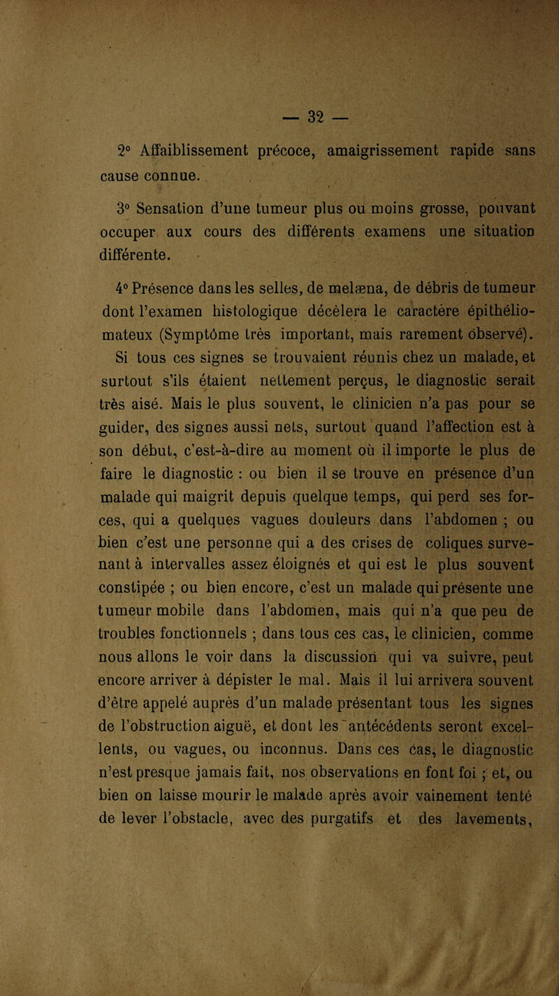 2° Affaiblissement précoce, amaigrissement rapide sans cause connue.. 3° Sensation d’une tumeur plus ou moins grosse, pouvant occuper aux cours des différents examens une situation différente. * A ■>; ÿ ||| 4° Présence dans les selles, de melæna, de débris de tumeur dont l’examen histologique décèlera le caractère épithélio- mateux (Symptôme très important, mais rarement observé). Si tous ces signes se trouvaient réunis chez un malade, et surtout s’ils étaient nettement perçus, le diagnostic serait très aisé. Mais le plus souvent, le clinicien n’a pas pour se guider, des signes aussi nets, surtout quand l’affection est à son début, c’est-à-dire au moment où il importe le plus de faire le diagnostic : ou bien il se trouve en présence d’un malade qui maigrit depuis quelque temps, qui perd ses for¬ ces, qui a quelques vagues douleurs dans l’abdomen ; ou bien c’est une personne qui a des crises de coliques surve- nant à intervalles assez éloignés et qui est le plus souvent constipée ; ou bien encore, c’est un malade qui présente une tumeur mobile dans l’abdomen, mais qui n’a que peu de troubles fonctionnels ; dans tous ces cas, le clinicien, comme nous allons le voir dans la discussion qui va suivre, peut encore arriver à dépister le mal. Mais il lui arrivera souvent d’être appelé auprès d’un malade présentant tous les signes de l’obstruction aiguë, et dont les antécédents seront excel¬ lents, ou vagues, ou inconnus. Dans ces cas, le diagnostic n’est presque jamais fait, nos observations en font foi ; et, ou bien on laisse mourir le malade après avoir vainement tenté de lever l’obstacle, avec des purgatifs et des lavements,