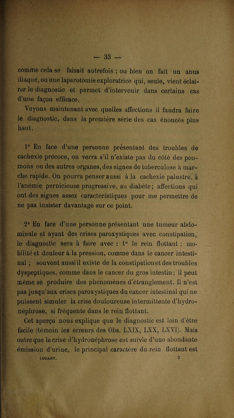 ' 33 — comme cela se faisait autrefois ; ou bien on fait un anus iliaque, ou une laparotomie exploratrice qui, seule, vient éclai¬ rer le diagnostic et permet d’intervenir dans certains cas d’une façon efficace. Voyons maintenant avec quelles affections il faudra faire le diagnostic, dans la première série des cas énoncés plus haut. 1° En face d’une personne présentant des troubles de cachexie précoce, on verra s’il n'existe pas du côté des pou¬ mons ou des autres organes, des signes de tuberculose à mar¬ che rapide. On pourra penser aussi à la cachexie palustre, à l’anémie pernicieuse progressive, au diabète; affections qui ont des signes assez caractéristiques pour me permettre de ne pas insister davantage sur ce point. 2° En face d’une personne présentant une tumeur abdo¬ minale et ayant des crises paroxystiques avec constipation, le diagnostic sera à faire avec : 1° le rein flottant : mo¬ bilité et douleur à la pression, comme dans le cancer intesti¬ nal ; souvent aussi il existe de la constipation et des troubles dyspeptiques, comme dans le cancer du gros intestin; il peut même se produire des phénomènes d’étranglement. Il n’est pas jusqu’aux crises paroxystiques du cancer intestinal qui ne puissent simuler la crise douloureuse intermittente d’hydro- néphrose, si fréquente dans le rein flottant. Cet aperçu nous explique que le diagnostic est loin d’être facile (témoin les erreurs des Obs. LXIX, LXX, LXVI). Mais outre que la crise d’hydronéphrose est suivie d’une abondante émission d’urine, le principal caractère du rein flottant est ï LOUART.