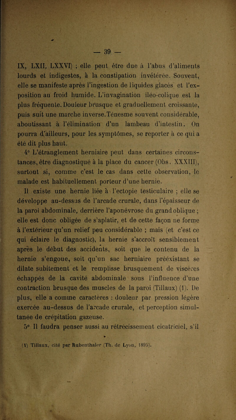 IX, LXII-, LXXVI) ; elle peut être due à l’abus d’aliments lourds et indigestes, à la constipation invétérée. Souvent, elle se manifeste après l’ingestion de liquides glacés et l’ex¬ position au froid humide. L’invagination iléo-colique est la plus fréquente. Douleur brusque et graduellement croissante, puis suit une marche inverse.Ténesme souvent considérable, aboutissant à F élimination d’un lambeau d’intestin. On pourra d’ailleurs, pour les symptômes, se reporter à ce qui a été dit plus haut. 4° L’étranglement herniaire peut dans certaines circons¬ tances, être diagnostiqué à la place du cancer (Obs. XXXIII), surtout si, comme c’est le cas dans cette observation, le malade est habituellement porteur d’une hernie. Il existe une hernie liée à l’ectopie testiculaire ; elle se développe au-dessus de l’arcade crurale, dans l’épaisseur de la paroi abdominale, derrière l’aponévrose du grand oblique ; « elle est donc obligée de s’aplatir, et de cette façon ne forme à l’extérieur qu’un relief peu considérable ; mais (et c’est ce qui éclaire le diagnostic), la hernie s’accroît sensiblement apres le début des accidents, soit que le contenu de la hernie s’engoue, soit qu’un sac herniaire prééxistant se dilate subitement et le remplisse brusquement de viscères échappés de la cavité abdominale sous l’influence d’une contraction brusque des muscles de la paroi (Tillaux) (1). De plus, elle a comme caractères : douleur par pression légère exercée au-dessus de l’arcade crurale, et perception simul¬ tanée de crépitation gazeuse. 5° Il faudra penser aussi au rétrécissement cicatriciel, s’il * (V) Tillaux, cité par Rubenthaler (Th. de Lyon, 1895). I