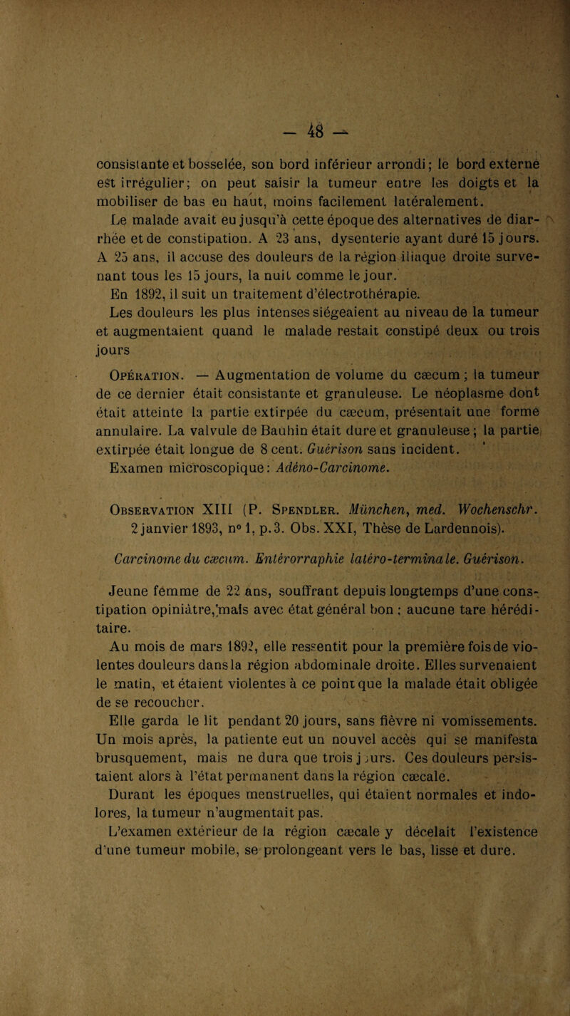 consistante et bosselée, son bord inférieur arrondi; le bord externe est irrégulier; on peut saisir la tumeur entre les doigts et la mobiliser de bas eu haut, moins facilement latéralement. Le malade avait eu jusqu’à cette époque des alternatives de diar- rhëe et de constipation. A 23 ans, dysenterie ayant duré 15 jours. A 25 ans, il accuse des douleurs de la région iliaque droite surve¬ nant tous les 15 jours, la nuit comme le jour. En 1892, il suit un traitement d’électrothérapie. Les douleurs les plus intenses siégeaient au niveau de la tumeur et augmentaient quand le malade restait constipé deux ou trois jours Opération. — Augmentation de volume du cæcum; la tumeur de ce dernier était consistante et granuleuse. Le néoplasme dont était atteinte la partie extirpée du cæcum, présentait une forme annulaire. La valvule de Bauhin était dure et granuleuse; la partie, extirpée était longue de 8 cent. Guérison sans incident. Examen microscopique: Adèno-Carcinome. \ x x *. '<V- -,r k. Observation XIII (P. Spendler. München, med. Wochenschr. 2 janvier 1893, n° 1, p.3. Obs. XXI, Thèse de Lardennois). Carcinome du cæcum. Entèrorraphie latéro-terminale. Guérison. Jeune femme de 22 ans, souffrant depuis longtemps d’une cons¬ tipation opiniâtre,]mais avec état général bon ; aucune tare hérédi¬ taire. Au mois de mars 1892, elle ressentit pour la première fois de vio¬ lentes douleurs dans la région abdominale droite. Elles survenaient le matin, et étaient violentes à ce point que la malade était obligée de se recoucher. Elle garda le lit pendant 20 jours, sans fièvre ni vomissements. Un mois après, la patiente eut un nouvel accès qui se manifesta brusquement, mais ne dura que trois j jurs. Ces douleurs persis¬ taient alors à l’état permanent dans la région cæcale. Durant les époques menstruelles, qui étaient normales et indo¬ lores, la tumeur n’augmentait pas. L’examen extérieur de la région cæcale y décelait l’existence d’une tumeur mobile, se prolongeant vers le bas, lisse et dure.