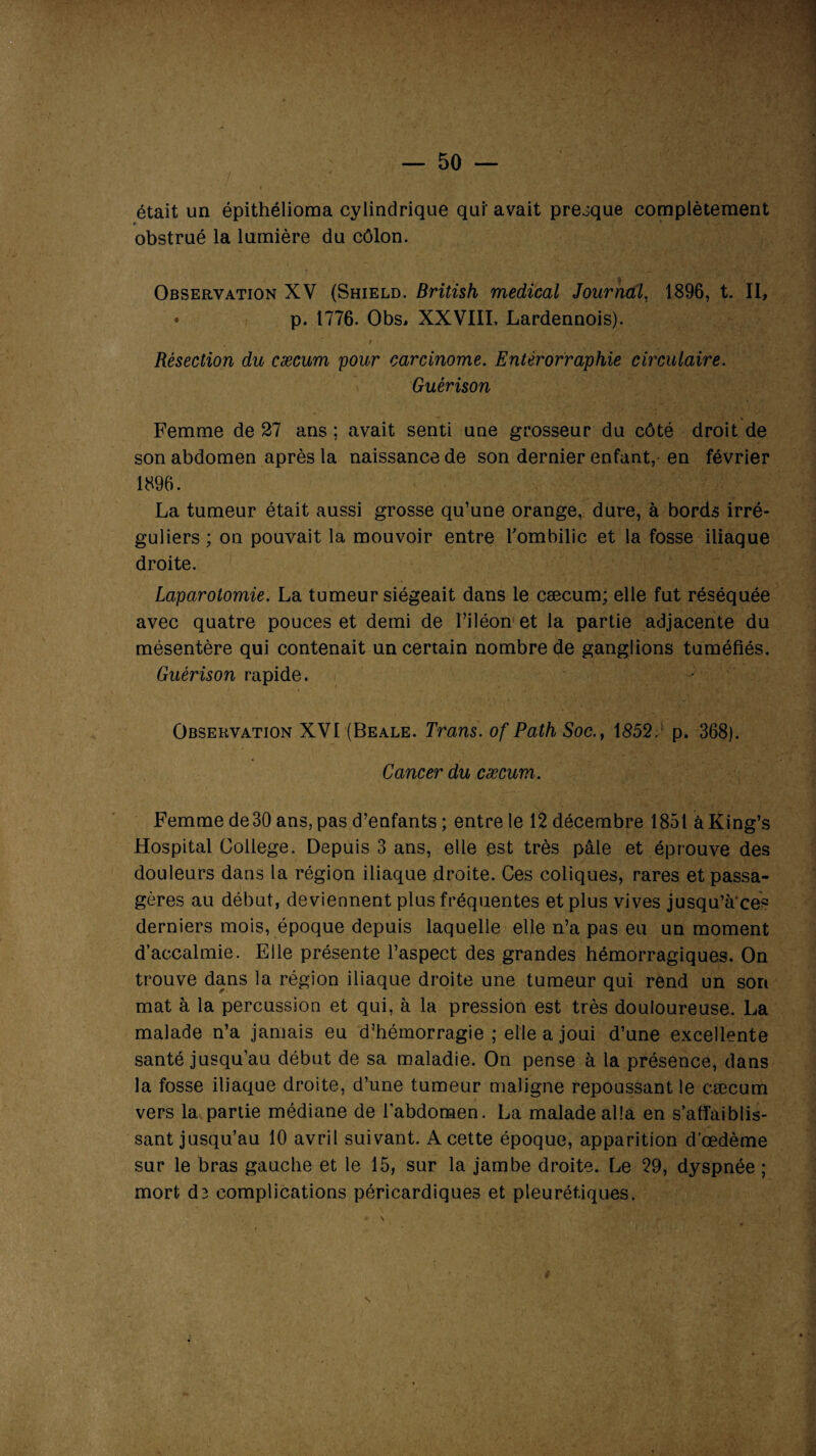 était un épithélioma cylindrique qui' avait presque complètement *■ obstrué la lumière du côlon. Observation XV (Shield. British medical Journal, 1896, t. II, • p. 1776. Obs, XXVIII. Lardennois). Résection du cæcum pour carcinome. Entérorraphie circulaire. Guérison Femme de 27 ans ; avait senti une grosseur du côté droit de son abdomen après la naissance de son dernier enfant, en février 1896. La tumeur était aussi grosse qu’une orange, dure, à bords irré¬ guliers ; on pouvait la mouvoir entre l'ombilic et la fosse iliaque droite. Laparotomie. La tumeur siégeait dans le cæcum; elle fut réséquée avec quatre pouces et demi de l’iléon et la partie adjacente du mésentère qui contenait un certain nombre de ganglions tuméfiés. Guérison rapide. Observation XVI (Beale. Trans. of Path Soc.t 1 £52.: p. 368). Cancer du cæcum. Femme de30 ans, pas d’enfants ; entre le 12 décembre 1851 àKing’s Hospital College. Depuis 3 ans, elle est très pâle et éprouve des douleurs dans la région iliaque droite. Ces coliques, rares et passa¬ gères au début, deviennent plus fréquentes et plus vives jusqu’à'ces derniers mois, époque depuis laquelle elle n’a pas eu un moment d’accalmie. Elle présente l’aspect des grandes hémorragiques. On trouve dans la région iliaque droite une tumeur qui rend un son mat à la percussion et qui, à la pression est très douloureuse. La malade n’a jamais eu d’hémorragie ; elle a joui d’une excellente santé jusqu’au début de sa maladie. On pense à la présence, dans la fosse iliaque droite, d’une tumeur maligne repoussant le cæcum vers la partie médiane de l’abdomen. La malade alla en s’affaiblis¬ sant jusqu’au 10 avril suivant. A cette époque, apparition d’œdème sur le bras gauche et le 15, sur la jambe droite. Le 29, dyspnée ; mort d3 complications péricardiques et pleurétiques. s