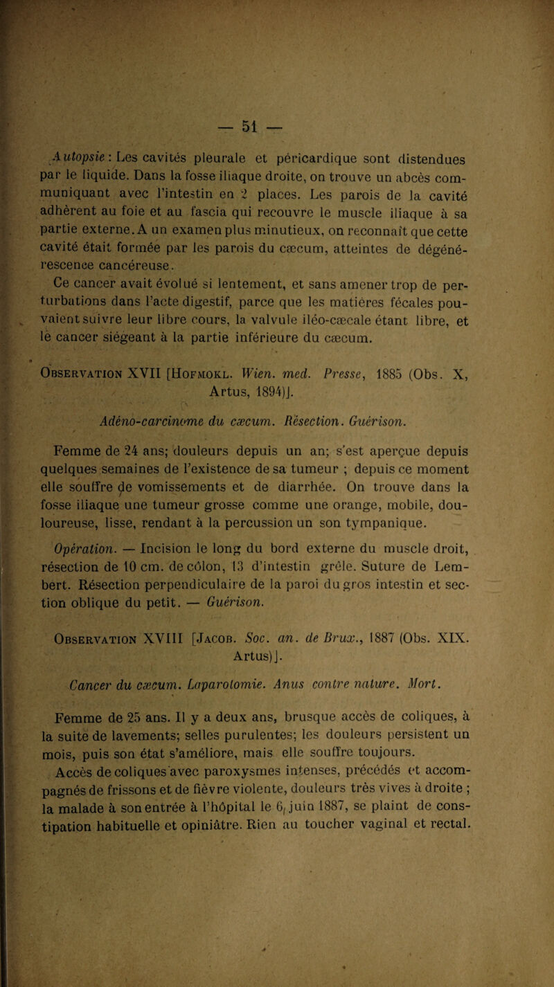 — 51 — 4utopsie : Les cavités pleurale et péricardique sont distendues par le liquide. Dans la fosse iliaque droite, on trouve un abcès com¬ muniquant avec l’intestin en 2 places. Les parois de la cavité adhèrent au foie et au fascia qui recouvre le muscle iliaque à sa partie externe. A un examen plus minutieux, on reconnaît que cette cavité était formée par les parois du cæcum, atteintes de dégéné¬ rescence cancéreuse. Ce cancer avait évolué si lentement, et sans amener trop de per¬ turbations dans l’acte digestif, parce que les matières fécales pou¬ vaient suivre leur libre cours, la valvule iléo-cæcale étant libre, et le cancer siégeant à la partie inférieure du cæcum. Observation XVII [Hofmokl. Wien. med. Presse, 1885 (Obs. X, / Artus, 1894)J. Adéno-carcinome du cæcum. Résection. Guérison. s Femme de 24 ans; douleurs depuis un an; s'est aperçue depuis quelques semaines de l’existence de sa tumeur ; depuis ce moment elle souffre £e vomissements et de diarrhée. On trouve dans la fosse iliaque une tumeur grosse comme une orange, mobile, dou¬ loureuse, lisse, rendant à la percussion un son tympanique. Opération. — Incision le long du bord externe du muscle droit, résection de 10 cm. de côlon, 13 d’intestin grêle. Suture de Lem- bert. Résection perpendiculaire de la paroi du gros intestin et sec¬ tion oblique du petit. — Guérison. Observation XVIII [Jacob. Soc. an. de Brux., 1887 (Obs. XIX. Artus) J. Cancer du cæcum. Laparotomie. Anus contre nature. Mort. s Femme de 25 ans. Il y a deux ans, brusque accès de coliques, à la suite de lavements; selles purulentes; les douleurs persistent un mois, puis son état s’améliore, mais elle souffre toujours. Accès de coliques avec paroxysmes intenses, précédés et accom¬ pagnés de frissons et de fièvre violente, douleurs très vives à droite ; la malade à son entrée à l’hôpital le 6, juin 1887, se plaint de cons¬ tipation habituelle et opiniâtre. Rien au toucher vaginal et rectal. *