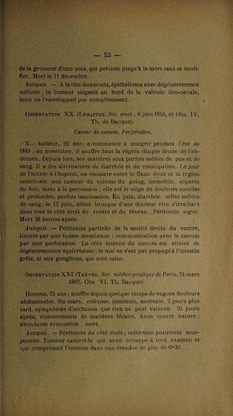 de la grosseur d’une noix, qui persiste jusqu’à la mort sans se modi¬ fier. Mort le 11 décembre. f Autopsie. — A la tête ducæcum, épithélioma avec dégénérescence colloïde ; la tumeur siégeait au bord de la valvule iléo-cæcale, mais ne l'enveloppait pas complètement. Observation XX (Lemaître. Soc. anat., 6 juin 1850, et Obs. IV, Th. de Bacque). Cancer ducæcum. Perforation. •X... tailleur, 26 ans; a commencé à maigrir pendant l'été de 1849 ; en novembre, il souffre dans la région iliaque droite de l’ab¬ domen. Depuis lors, ses matières sont parfois mêlées de pus et de sang. Il a des alternatives de diarrhée et de constipation. Le jour de l’entrée à l’hôpital, on constate entre le flanc droit et la région ombilicale une tumeur du volume du poing, immobile, séparée du foie, mate à la percussion ; elle est le siège de douleurs sourdes et profondes, parfois lancinantes. En juin, diarrhée, selles mêlées de sang; le 13 juin, début brusque d’une douleur vive s’irradiant dans tout le côté droit du ventre et du thorax. Péritonite aiguë. Mort 38 heures après. Autopsie. — Péritonite partielle de la moitié droite du ventre, limitée par une fausse membrane : communication avec le cæcum par une perforation. Le côté interne du cæcum est atteint de dégénérescence squirrheuse; le mal ne s’est pas propagé à l’intestin grêle, ni aux ganglions, qui sont sains. Observation XXI (Trêves. Soc. médico-pratique de Paris, 24 mars 1862. Obs. VI, Th. Bacque). Homme, 25 ans ; souffre depuis quelque temps de vagues douleurs abdominales. En mars, coliques, insomnie, anorexie. 2 jours plus tard, symptômes d’occlusion que rien ne peut vaincre. 20 jours après, vomissements de matières fécales. Anus contre nature ; abondante évacuation ; mort. Autopsie. — Péritonite du côté droit; collection purulente sous- jacente. Tumeur cancroïde qui avait échappé à tout examen et qui comprimait l’intestin dans une étendue de plus de 0m30. %