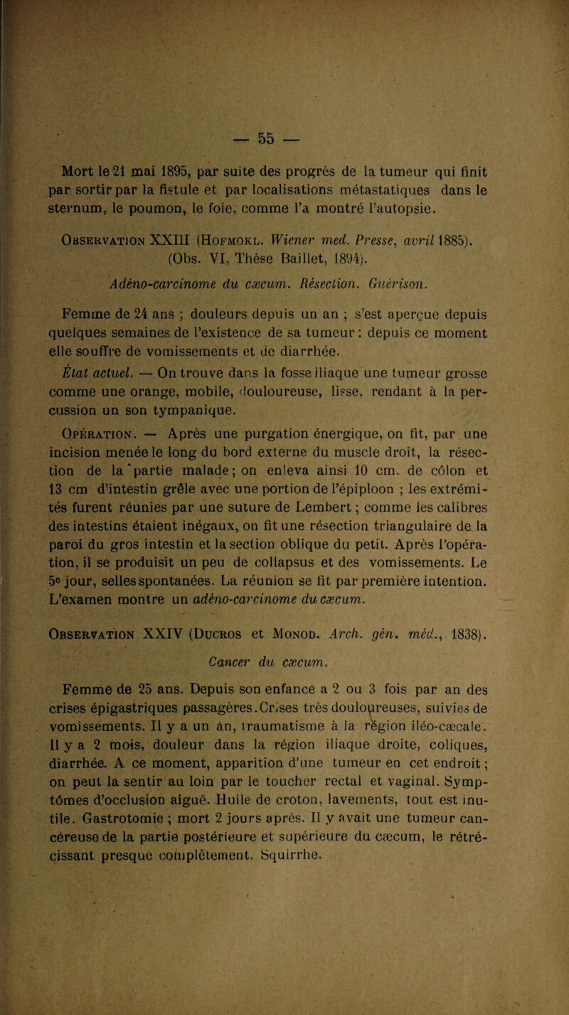 Mort le 21 mai 1895, par suite des progrès de la tumeur qui finit par sortir par la fistule et par localisations métastatiques dans le sternum, le poumon, le foie, comme l’a montré Pautopsie. Observation XXIII (Hofmokl. Wiener med. Presse, avril 1885). (Obs. VI, Thèse Baillet, 1894). / Adèno-carcinome du cæcum. Résection. Guérison. Femme de 24 ans ; douleurs depuis un an ; s’est aperçue depuis quelques semaines de l’existence de sa tumeur : depuis ce moment elle souffre de vomissements et de diarrhée. r Etat actuel. — On trouve dans la fosse iliaque une tumeur grosse comme une orange, mobile, douloureuse, lisse, rendant à la per¬ cussion un son tympanique. Opération. — Après une purgation énergique, on fit, par une incision menée le long du bord externe du muscle droit, la résec¬ tion de la‘partie malade; on enleva ainsi 10 cm. de côlon et 13 cm d’intestin grêle avec une portion de l’épiploon ; les extrémi¬ tés furent réunies par une suture de Lembert ; comme les calibres des intestins étaient inégaux, on fit une résection triangulaire de la paroi du gros intestin et la section oblique du petit. Après l’opéra¬ tion, il se produisit un peu de collapsus et des vomissements. Le 5° jour, selles spontanées. La réunion se fit par première intention. L’examen montre un adéno-carcinome du cæcum. Observation XXIV (Ducros et Monod. Arch. gén. med., 1838). Cancer du cæcum. Femme de 25 ans. Depuis son enfance a 2 ou 3 fois par an des crises épigastriques passagères.Crises très douloureuses, suivies de vomissements. Il y a un an, traumatisme à la région iléo-cæcale. 11 y a 2 mois, douleur dans la région iliaque droite, coliques, diarrhée. A ce moment, apparition d’une tumeur en cet endroit ; on peut la sentir au loin par le toucher rectal et vaginal. Symp¬ tômes d’occlusion aiguë. Huile de croton, lavements, tout est inu¬ tile. Gastrotomie ; mort 2 jours après. Il y avait une tumeur can¬ céreuse de la partie postérieure et supérieure du cæcum, le rétré¬ cissant presque complètement. Squirrhe.