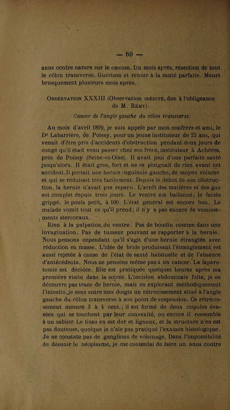 anus contre nature sur le cæcum. Un mois après, résection de tout le côlon transverse. Guérison et retour à la santé parfaite. Meurt brusquement plusieurs mois après. Observation XXXIII (Observation inédite, due à l’obligeance de M. Rémy). . Cancer de Vangle gauche du côlon Iransverse. Au mois d’avril 1899, je suis appelé par mon confrère et ami, le Dr Labarrière, de Poissy, pour un jeune instituteur de 25 ans, qui venait d’ètre pris d'accidents d’obstruction pendant deux jours de congé qu’il était venu passer chez son frère, instituteur à Achères, près de Poissy (Seine-et-Oise). Il avait joui d’une parfaite santé jusqu’alors. Il était gros, fort et ne se plaignait de rien avant cet accident.il portait une hernie inguinale gauche, de moyen volume et qui se réduisait très facilement. Depuis le début de son obstruc¬ tion, la hernie n’avait pas reparu. L’arrêt des matières et des gaz est complet depuis trois jours. Le ventre est ballonné; le faciès grippé, le pouls petit, à 100. L’état général est encore bon. Le malade vomit tout ce qu’il prend; il n’y a pas encore de vomisse- N ments stercoraux. - Rien à la palpation.du ventre. Pas de boudin comme dans une invagination. Pas de tumeur pouvant se rapporter à la hernie. Nous pensons cependant qu’il s’agit d’une hernie étranglée avec réduction en masse. L’idée de bride produisant l’étranglement est aussi rejetée à cause de l’état de santé habituelle et de l’absence d’antécédents. Nous ne pensons même pas à un cancer. La laparo¬ tomie est décidée. Elle est pratiquée quelques heures après ma première visite dans la soirée. L’incision abdominale faite, je ne • • découvre pas trace de hernie, mais en explorant méthodiquement l’intestin,je sens entre mes doigts un rétrécissement situé à l’angle gauche du côlon transverse à son point de suspension. Ce rétrécis¬ sement mesure 3 à 4 cent. ; il est formé de deux cupules éva¬ sées qui se touchent par leur convexité, ou encore il ressemble à un sablier. Le tissu en est dur et ligneux, et la structure n’en est pas douteuse, quoique je n’aie pas pratiqué l’exarnen histologique. Je ne constate pas de ganglions de voisinage. Dans l’impossibilité de désunir le néoplasme, je mécontentai de faire un anus contre