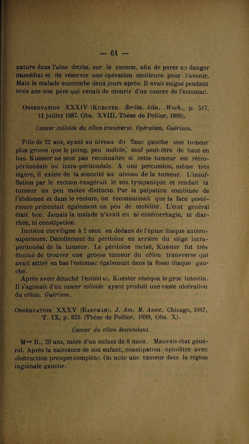 nature dans l’aine droite, sur le cæcum, afin de parer au danger immédiat et de réserver une opération meilleure pour l’avenir. Mais le malade succombe deux jours après. Il avait soigné pendant trois ans son père qui venait de mourir d’un cancer de l’estomac. Observation XXXIV (Kuester. Berlin, klin. Woch., p. 517, Il juillet 1887. Obs. XVIII, Thèse de Pellier, 1899). Cancer colloïde du côlon transverse. Opèi'alion. Guérison. Fille de 22 ans, ayant au niveau du flanc gauche une tumeur plus grosse que le poing, peu mobile,' sauf peut-être de haut en bas. Kuester ne peut pas reconnaître si cette tumeur est rétro¬ péritonéale ou intra-péritonéale. A une percussion, même très légère, il existe de la sonorité au niveau de la tumeur. L’insuf¬ flation par le rectum exagérait le son tympanique et rendait la tumeur un peu moins distincte. Par la palpation combinée de l’abdomen et dans le rectum, on reconnaissait que la face posté¬ rieure présentait également un peu de mobilité. L’état général était bon. Jamais la malade n’avait eu ni entérorrhagie, ni diar- rhée, ni constipation. Incision curviligne à 2 cent, en dedans de l’épine iliaque antéro- supérieure. Décollement du péritoine en arrière du siège intra¬ péritonéal de la tumeur. Le péritoine incisé, Kuester fut très étonné de trouver une grosse tumeur du côlon transverse qui avait attiré en bas l’estomac également dans la fosse iliaque gau¬ che. Après avoir détaché l’estomic, Kuester réséqua le gros intestin. Il s’agissait d’un cancer colloïde ayant produit une vaste ulcération du côlon. Guérison. HÉ| Observation XXXV (Eastman). J. Am. M. Assoc. Chicago, 1887, T. IX, p. 833. (Thèse de Pellier, 1899, Obs. X). Cancer du côlon descendant. Mrae B., 20 ans, mère d’un enfant de 8 mois. Mauvais état géné¬ ral. Après la naissance de son enfant, constipation opiniâtre avec obstruction presque complète. On note une tumeur dans la région inguinale gauche. -