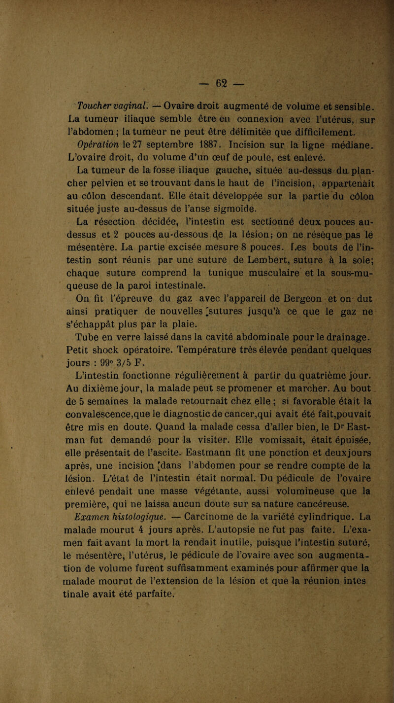 Toucher vaginal. — Ovaire droit augmenté de volume et sensible. La tumeur iliaque semble être en connexion avec l’utérus, sur l’abdomen; la tumeur ne peut être délimitée que difficilement. Opération le27 septembre 1887. Incision sur la ligne médiane. L’ovaire droit, du volume d’un œuf de poule, est enlevé. La tumeur de la fosse iliaque gauche, située au-dessus du plan¬ cher pelvien et se trouvant dans le haut de l’incision, appartenait au côlon descendant. Elle était développée sur la partie du côlon située juste au-dessus de l’anse sigmoïde. La résection décidée, l’intestin est sectionné deux pouces au- dessus et 2 pouces au-dessous (\e la lésion; on ne résèque pas lé mésentère. La partie excisée mesure 8 pouces. Les bouts de l’in¬ testin sont réunis par une suture de Lembert, suture à la soie; chaque suture comprend la tunique musculaire et la sous-mu¬ queuse de la paroi intestinale. On fit l’épreuve du gaz avec l’appareil de Bergeon et on dut ainsi pratiquer de nouvelles 'sutures jusqu’à ce que le gaz ne s’échappât plus par la plaie. Tube en verre laissé dans la cavité abdominale pour le drainage. Petit shock opératoire. Température très élevée pendant quelques jours : 99° 3/5 F. L’intestin fonctionne régulièrement à partir du quatrième jour. Au dixième jour, la malade peut se promener et marcher. Au bout de 5 semaines la malade retournait chez elle ; si favorable était la convalescence,que le diagnostic de cancer,qui avait été fait,pouvait être mis en doute. Quand la malade cessa d’aller bien, le Dr East¬ man fut demandé pour la visiter. Elle vomissait, était épuisée, elle présentait de l’ascite. Eastmann fit une ponction et deuxjours après, une incision [dans l’abdomen pour se rendre compte de la lésion. L’état de l’intestin était normal. Du pédicule de l’ovaire enlevé pendait une masse végétante, aussi volumineuse que la première, qui ne laissa aucun doute sur sa nature cancéreuse. Examen histologique. — Carcinome de la variété cylindrique. La malade mourut 4 jours après. L’autopsie ne fut pas faite. L’exa¬ men fait avant la mort la rendait inutile, puisque l’intestin suturé, le mésentère, l’utérus, le pédicule de l’ovaire avec son augmenta¬ tion de volume furent suffisamment examinés pour affirmer que la malade mourut de l’extension de la lésion et que la réunion intes tinale avait été parfaite.