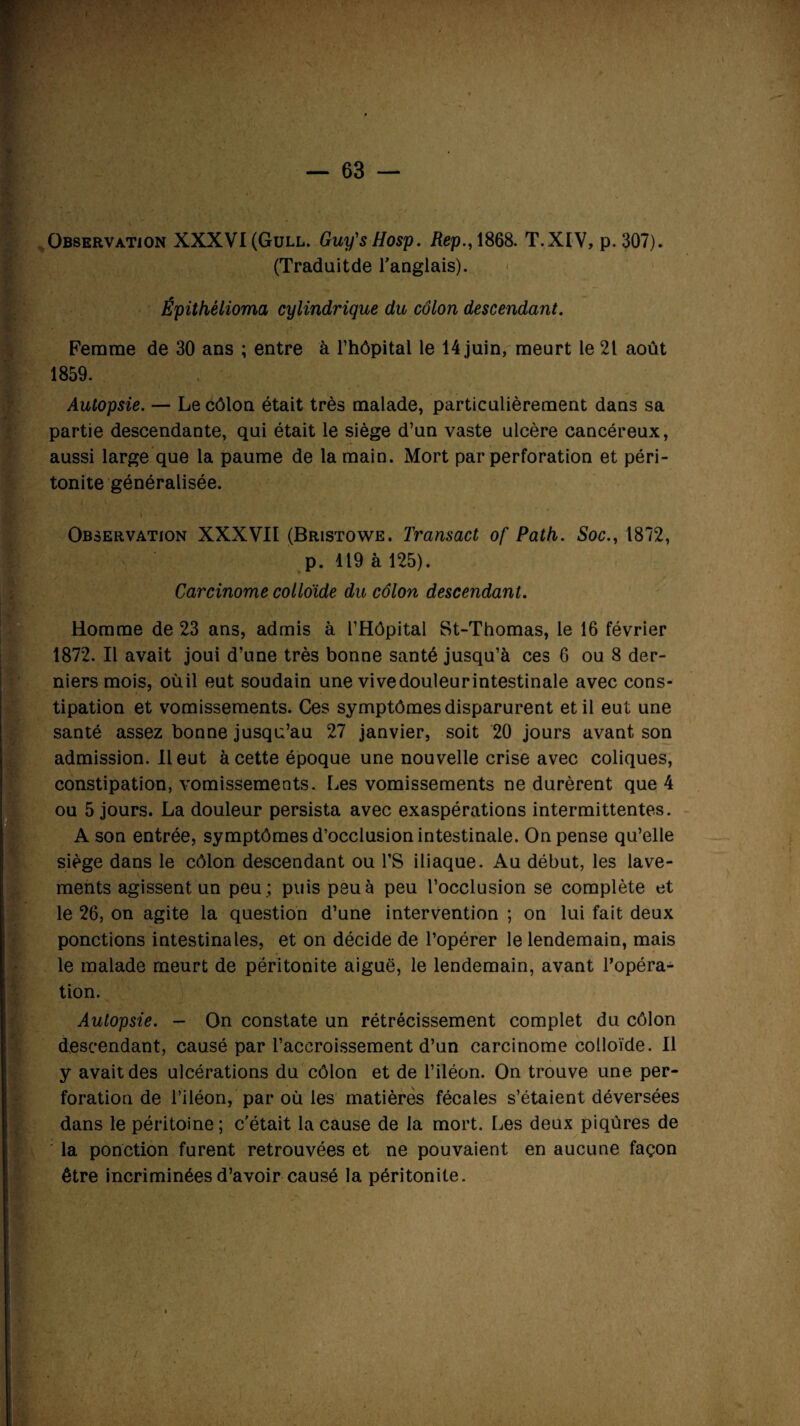 '•'71 * Observation XXXVI(Gull. Guy'sHosp. Rep., 1868. T.XIV, p.307). I (Traduitde l'anglais). Épithélioma cylindrique du côlon descendant. Femme de 30 ans ; entre à l’hôpital le 14 juin, meurt le 21 août 1859. Autopsie. — Le côlon était très malade, particulièrement dans sa partie descendante, qui était le siège d’un vaste ulcère cancéreux, aussi large que la paume de la main. Mort par perforation et péri¬ tonite généralisée. \ Observation XXXVII (Bristowe. Transact of Path. Soc., 1872, B p. 119 à 125). Carcinome colloïde du côlon descendant. Homme de 23 ans, admis à l’Hôpital St-Thomas, le 16 février 1872. Il avait joui d’une très bonne santé jusqu’à ces 6 ou 8 der¬ niers mois, oùil eut soudain une vivedouleurintestinale avec cons- ■ tipation et vomissements. Ces symptômes disparurent et il eut une santé assez bonne jusqu’au 27 janvier, soit 20 jours avant son admission. Il eut à cette époque une nouvelle crise avec coliques, constipation, vomissements. Les vomissements ne durèrent que 4 [ou 5 jours. La douleur persista avec exaspérations intermittentes. A son entrée, symptômes d’occlusion intestinale. On pense qu’elle siège dans le côlon descendant ou l’S iliaque. Au début, les lave¬ ments agissent, un peu; puis peu à peu l’occlusion se complète et le 26, on agite la question d’une intervention ; on lui fait deux ponctions intestinales, et on décide de l’opérer le lendemain, mais le malade meurt de péritonite aiguë, le lendemain, avant l’opéra¬ tion. B Autopsie. — On constate un rétrécissement complet du côlon descendant, causé par l’accroissement d’un carcinome colloïde. Il y avait des ulcérations du côlon et de l’iléon. On trouve une per¬ foration de l’iléon, par où les matières fécales s’étaient déversées dans le péritoine; c’était la cause de la mort. Les deux piqûres de la ponction furent retrouvées et ne pouvaient en aucune façon être incriminées d’avoir causé la péritonite.