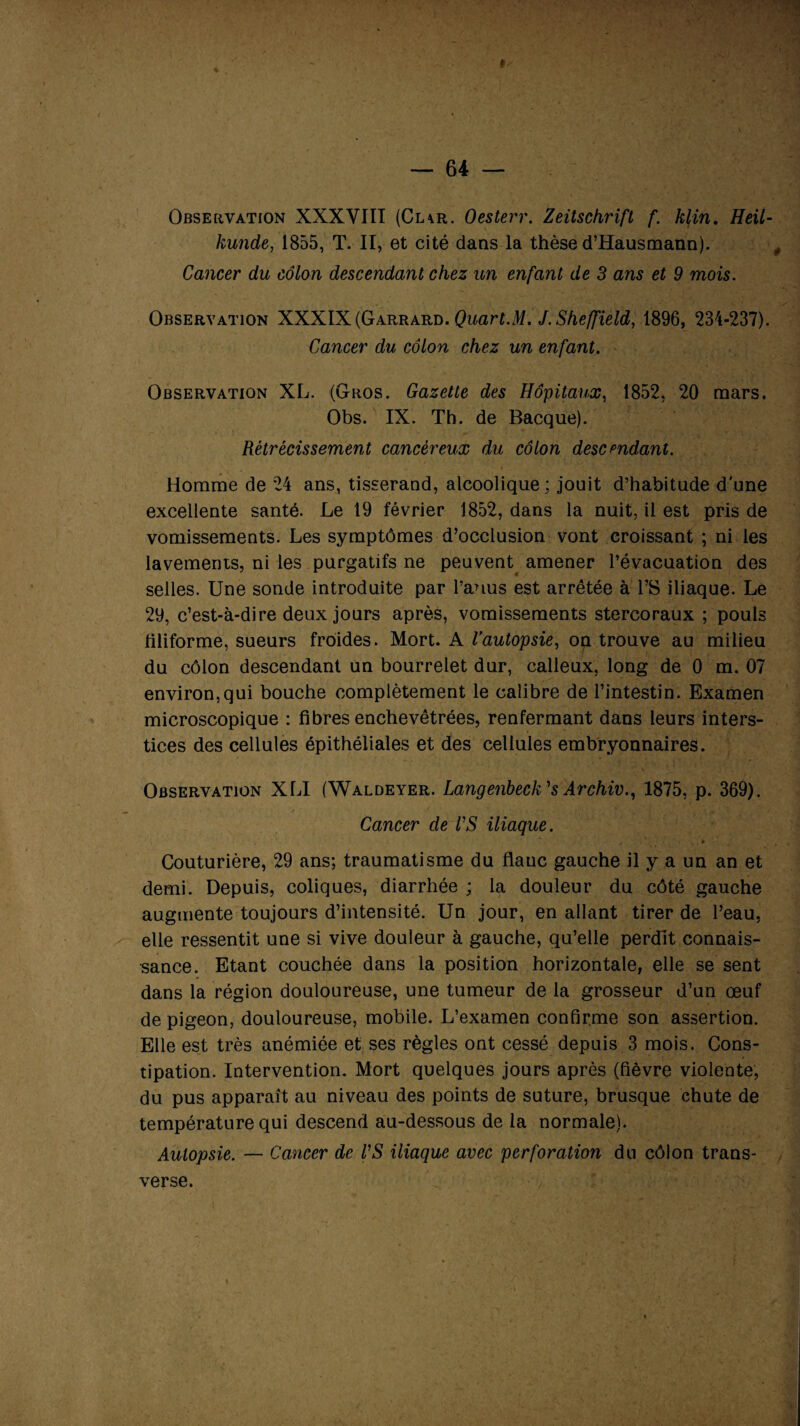 4 » Observation XXXVIII (Cl\r. Oesterr. Zeitschrift f. klin. Heil- kunde, 1855, T. II, et cité dans la thèse d’Hausmann). Cancer du côlon descendant chez un enfant de 3 ans et 9 mois. Observation XXXIX (Garrard. Quart.M. J. Sheffield, 1896, 234-237). Cancer du côlon chez un enfant. Observation XL. (Gros. Gazette des Hôpitaux, 1852, 20 mars. Obs. IX. Th. de Bacque). Rétrécissement cancéreux du côlon descendant. Homme de 24 ans, tisserand, alcoolique ; jouit d’habitude d'une excellente santé. Le 19 février 1852, dans la nuit, il est pris de vomissements. Les symptômes d’occlusion vont croissant ; ni les lavements, ni les purgatifs ne peuvent amener l’évacuation des selles. Une sonde introduite par l’anus est arrêtée à l’S iliaque. Le 29, c’est-à-dire deux jours après, vomissements stercoraux ; pouls filiforme, sueurs froides. Mort. A Vautopsie, on trouve au milieu du côlon descendant un bourrelet dur, calleux, long de 0 m. 07 environ,qui bouche complètement le calibre de l’intestin. Examen microscopique : fibres enchevêtrées, renfermant dans leurs inters¬ tices des cellules épithéliales et des cellules embryonnaires. Observation XLI (Waldeyer. Langenbeck's Archiv., 1875, p. 369). Cancer de VS iliaque. Couturière, 29 ans; traumatisme du flanc gauche il y a un an et demi. Depuis, coliques, diarrhée ; la douleur du côté gauche augmente toujours d’intensité. Un jour, en allant tirer de l’eau, elle ressentit une si vive douleur à gauche, qu’elle perdit connais¬ sance. Etant couchée dans la position horizontale, elle se sent dans la région douloureuse, une tumeur de la grosseur d’un œuf de pigeon, douloureuse, mobile. L’examen confirme son assertion. Elle est très anémiée et ses règles ont cessé depuis 3 mois. Cons¬ tipation. Intervention. Mort quelques jours après (fièvre violente, du pus apparaît au niveau des points de suture, brusque chute de température qui descend au-dessous de la normale). Autopsie. — Cancer de VS iliaque avec perforation du côlon trans¬ verse.