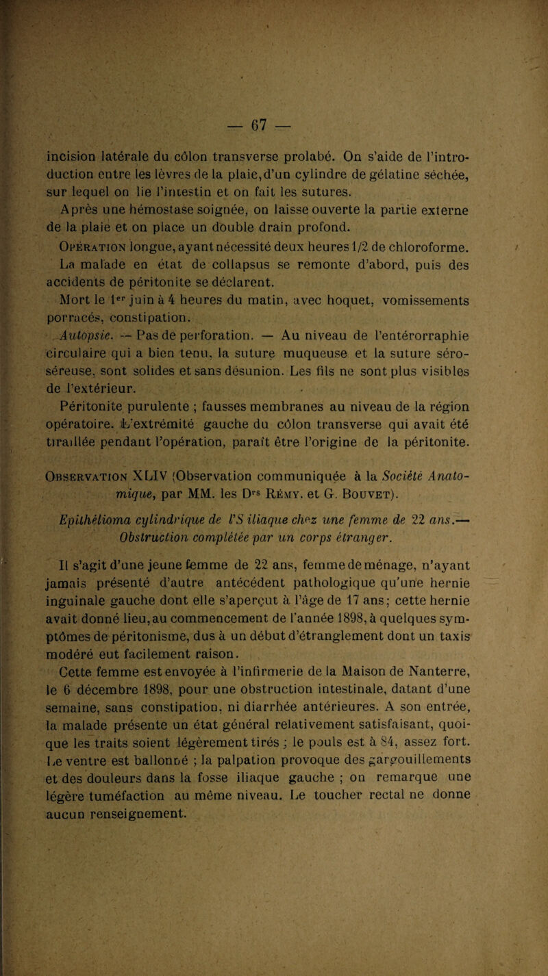 incision latérale du côlon transverse prolabé. On s’aide de l’intro¬ duction entre les lèvres de la plaie,d’un cylindre de gélatine séchée, sur lequel on lie i’iruestin et on fait les sutures. Après une hémostase soignée, on laisse ouverte la partie externe de la plaie et on place un double drain profond. Opération longue, ayant nécessité deux heures 1/2 de chloroforme. La malade en état de collapsus se remonte d’abord, puis des accidents de péritonite se déclarent. Mort le 1er juin à 4 heures du matin, avec hoquet, vomissements porracés, constipation. Autopsie. — Pas de perforation. — Au niveau de l’entérorraphie circulaire qui a bien tenu, la suture muqueuse et la suture séro- séreuse, sont solides et sans désunion. Les fils ne sont plus visibles de l’extérieur. Péritonite purulente ; fausses membranes au niveau de la région opératoire. L’extrémité gauche du côlon transverse qui avait été tiraillée pendant l’opération, paraît être l’origine de la péritonite. Observation XLIV (Observation communiquée à la Société Anato¬ mique, par MM. les Drs Rémy, et G. Bouvet). Epilhéiioma cylindrique de VS iliaque chrz une femme de 22 ans.— Obstruction complétée par un corps étranger. Il s’agit d’une jeune femme de 22 ans, femme de ménage, n’ayant jamais présenté d’autre antécédent pathologique qu’une hernie inguinale gauche dont elle s’aperçut à l’âge de 17 ans; cette hernie avait donné lieu, au commencement de l’année 1898, à quelques sym¬ ptômes de péritonisme, dus à un début d’étranglement dont un taxis modéré eut facilement raison. Cette femme est envoyée à l'infirmerie de la Maison de Nanterre, le 6 décembre 1898, pour une obstruction intestinale, datant d’une semaine, sans constipation, ni diarrhée antérieures. A son entrée, la malade présente un état général relativement satisfaisant, quoi¬ que les traits soient légèrement tirés ; le pouls est à 84, assez fort. Le ventre est ballonné la palpation provoque des gargouillements et des douleurs dans la fosse iliaque gauche ; on remarque une légère tuméfaction au même niveau. Le toucher rectal ne donne aucun renseignement.