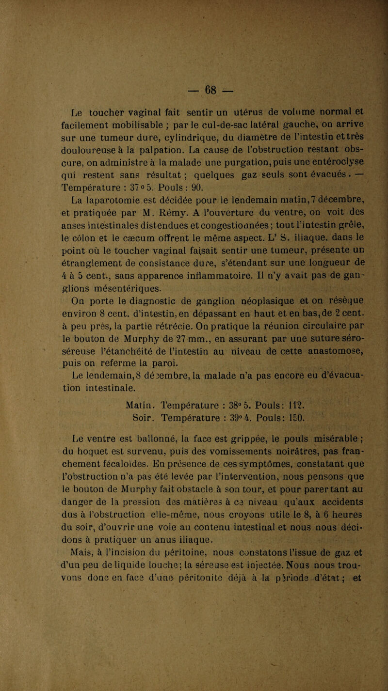 Le toucher vaginal fait sentir un utérus de volume normal et facilement mobilisable ; par le cul-de-sac latéral gauche, on arrive sur une tumeur dure, cylindrique, du diamètre de l’intestin et très douloureuse à la palpation. La cause de l’obstruction restant obs¬ cure, on administre à la malade une purgation,puis une entéroclyse qui restent sans résultat ; quelques gaz seuls sont évacués. — Température : 37° 5. Pouls : 90. La laparotomie est décidée pour le lendemain matin,7 décembre, et pratiquée par M. Rémy. A l’ouverture du ventre, on voit des anses intestinales distendues et congestionnées ; tout l’intestin grêle, le côlon et le cæcum offrent le même aspect. L’ S. iliaque, dans le point où le toucher vaginal faisait sentir une tumeur, présente un étranglement de consistance dure, s’étendant sur une longueur de 4 à 5 cent., sans apparence inflammatoire. Il n’y avait pas de gan¬ glions mésentériques. On porte le diagnostic de ganglion néoplasique et on résèque environ 8 cent, d’intestin, en dépassant en haut et en bas,de 2 cent, à peu près, la partie rétrécie. On pratique la réunion circulaire par le bouton de Murphy de 27 mm., en assurant par une suture séro- séreuse l’étanchéité de l’intestin au niveau de cette anastomose, puis on referme la paroi. Le lendemain,8 décembre,la malade n’a pas encore eu d’évacua¬ tion intestinale. Matin. Température : 38°5. Pouls: 112. Soir. Température : 39°4. Pouls: 150. Le ventre est ballonné, la face est grippée, le pouls misérable ; du hoquet est survenu, puis des vomissements noirâtres, pas fran¬ chement fécaloïdes. En présence de ces symptômes, constatant que l’obstruction n’a pas été levée par l’intervention, nous pensons que le bouton de Murphy fait obstacle à son tour, et pour parertant au danger de la pression des matières à ce niveau qu’aux accidents dus à l’obstruction elle-même, nous croyons utile le 8, à 6 heures du soir, d’ouvrir une voie au contenu intestinal et nous nous déci¬ dons à pratiquer un anus iliaque. Mais, à l’incision du péritoine, nous constatons l’issue de gaz et d’un peu de liquide louche; la séreuse est injectée. Nous nous trou¬ vons donc en face d’une péritonite déjà à la période d’état; et