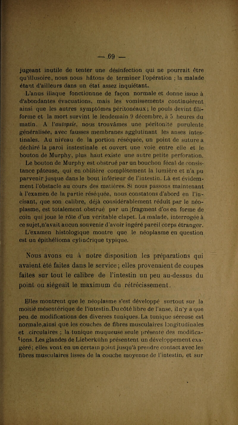 jugeant inutile de tenter une désinfection qui ne pourrait être qu’illusoire, nous nous hâtons de terminer l’opération ; la malade étant d’ailleurs dans un état assez inquiétant.. L’anus iliaque fonctionnne de façon normale et donne issue à d’abondantes évacuations, mais les vomissements continuèrent ainsi que les autres symptômes péritonéaux; le pouls devint fili¬ forme et la mort survint le lendemain 9 décembre, à 5 heures du .'l A fc .y * >■ , • J 1 ’ I matin. A Vautopsie, nous trouvâmes une péritonite purulente généralisée, avec fausses membranes agglutinant les anses intes¬ tinales. Au niveau de la portion réséquée, un point de suture a déchiré la paroi instestinale et ouvert une voie entre elle et le bouton de Murphy, plus haut existe une autre petite perforation. Le bouton de Murphy est obstrué par un bouchon fécal de consis- tance pâteuse, qui en oblitère complètement la lumière et n’a pu parvenir jusque dans le bout inférieur de l’intestin. Là est évidem¬ ment l’obstacle au cours des matières. Si nous passons maintenant à l’examen de la partie réséquée, nous constatons d’abord en l’in¬ cisant, que son calibre, déjà considérablement réduit par le néo¬ plasme, est totalement obstrué par un (fragment d’os en forme de coin qui joue le rôle d’un véritable clapet. La malade, interrogée à Ice sujet,n’avait aucun souvenir d’avoir ingéré pareil corps étranger. L’examen histologique montre que le néoplasme en question est un épithélioma cylindrique typique. [Nous avons eu à notre disposition les préparations qui avaient été faites dans le service; elles provenaient de coupes faites sur tout le calibre de l’intestin un peu au-dessus du point ou siégeait le maximum du rétrécissement. Elles montrent que le néoplasme s’est développé surtout sur la moitié mésentérique de l’intestin.Du côté libre de l’anse, il n’y a que peu de modifications des diverses tuniques.La tunique séreuse est normale,ainsi que les couches de fibres musculaires longitudinales et circulaires ; la tunique muqueuse seule présente des modifica¬ tions. Les glandes de Lieberkühn présentent un développement exa¬ géré; elles vont en un certain point jusqu’à prendre contact avec les fibres musculaires lisses de ta couche moyenne de l’intestin, et sur >