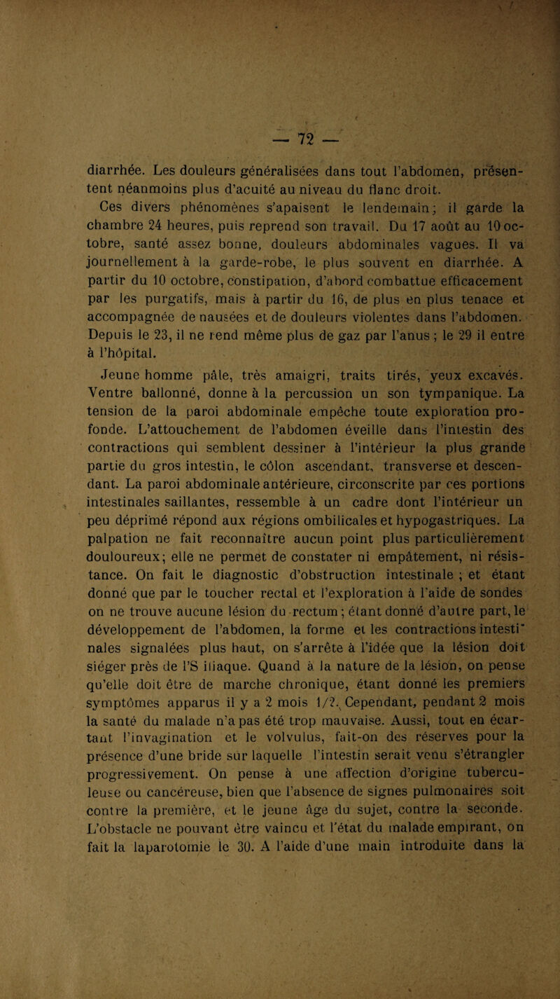 S r — 72 — diarrhée. Les douleurs généralisées dans tout l’abdomen, présen¬ tent néanmoins plus d’acuité au niveau du flanc droit. Ces divers phénomènes s’apaisent le lendemain; il garde la chambre 24 heures, puis reprend son travail. Du 17 août au 10oc¬ tobre, santé assez bonne, douleurs abdominales vagues. Il va journellement à la garde-robe, le plus souvent en diarrhée. A partir du 10 octobre, constipation, d’abord combattue efficacement par les purgatifs, mais à partir du 16, de plus en plus tenace et accompagnée de nausées et de douleurs violentes dans l’abdomen. Depuis le 23, il ne rend même plus de gaz par l’anus ; le 29 il entre à l’hôpital. Jeune homme pâle, très amaigri, traits tirés, yeux excavés. Ventre ballonné, donne à la percussion un son tympanique. La tension de la paroi abdominale empêche toute exploration pro¬ fonde. L’attouchement de l’abdomen éveille dans l’intestin des contractions qui semblent dessiner à l’intérieur la plus grande partie du gros intestin, le côlon ascendant, transverse et descen¬ dant. La paroi abdominale antérieure, circonscrite par ces portions intestinales saillantes, ressemble à un cadre dont l’intérieur un peu déprimé répond aux régions ombilicales et hypogastriques. La palpation ne fait reconnaître aucun point plus particulièrement douloureux; elle ne permet de constater ni empâtement, ni résis¬ tance. On fait le diagnostic d’obstruction intestinale ; et étant donné que par le toucher rectal et l’exploration à l'aide de sondes on ne trouve aucune lésion du rectum; étant donné d’autre part,le développement de l’abdomen, la forme et les contractions intesti¬ nales signalées plus haut, on s’arrête à l’idée que la lésion doit siéger près de l’S iliaque. Quand à. la nature de la lésion, on pense qu’elle doit être de marche chronique, étant donné les premiers symptômes apparus il y a 2 mois 1/2.^ Cependant, pendant 2 mois la santé du malade n’a pas été trop mauvaise. Aussi, tout en écar¬ tant l’invagination et le volvulus, fait-on des réserves pour la présence d’une bride sur laquelle l’intestin serait venu s’étrangler progressivement. On pense à une affection d’origine tubercu¬ leuse ou cancéreuse, bien que l’absence de signes pulmonaires soit contre la première, et le jeune âge du sujet, contre la seconde. L’obstacle ne pouvant être vaincu et l'état du malade empirant, on fait la laparotomie le 30. A l’aide d’une main introduite dans la i