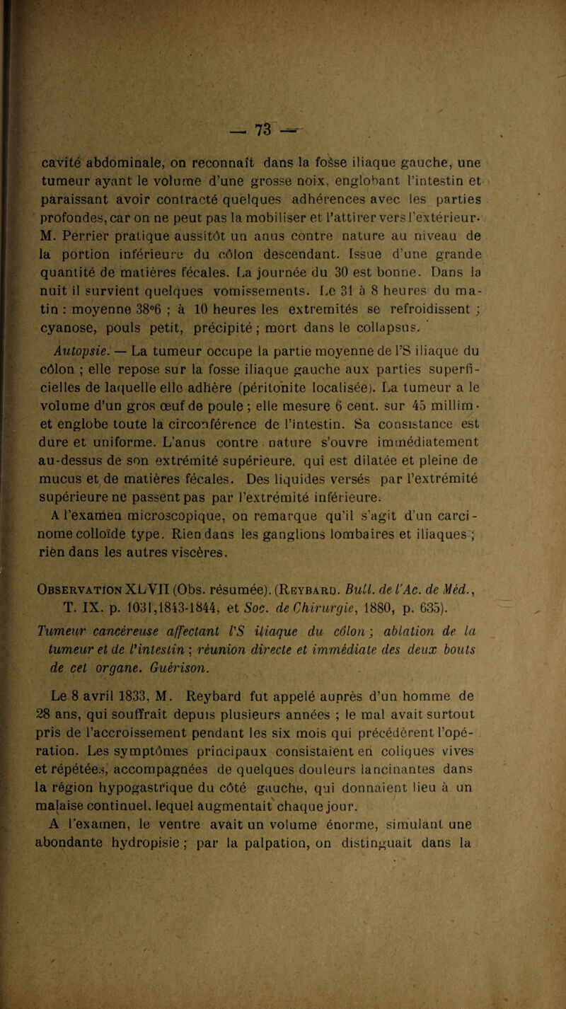 cavité abdominale, on reconnaît dans la foèse iliaque gauche, une tumeur ayant le volume d’une grosse noix, englobant l’intestin et paraissant avoir contracté quelques adhérences avec les parties profondes, car on ne peut pas la mobiliser et l’attirer vers l'extérieur- M. Perrier pratique aussitôt un anus contre nature au niveau de la portion inférieure du côlon descendant. Issue d'une grande quantité de matières fécales. La journée du 30 est bonne. Dans la nuit il survient quelques vomissements. Le 31 à 8 heures du ma¬ tin : moyenne 38°6 ; à 10 heures les extrémités se refroidissent ; cyanose, pouls petit, précipité; mort dans le collapsus. Autopsie. — La tumeur occupe la partie moyenne de l’S iliaque du côlon ; elle repose sur la fosse iliaque gauche aux parties superfi¬ cielles de laquelle elle adhère (péritonite localisée). La tumeur a le volume d’un gros œuf de poule ; elle mesure 6 cent, sur 45 millim- et englobe toute la circonférence de l’intestin. Sa consistance est dure et uniforme. L’anus contre nature s’ouvre immédiatement au-dessus de son extrémité supérieure, qui est dilatée et pleine de mucus et de matières fécales. Des liquides versés par l’extrémité supérieure ne passent pas par l’extrémité inférieure. A l’examen microscopique, on remarque qu’il s’agit d’un carci¬ nome colloïde type. Rien dans les ganglions lombaires et iliaques ; riën dans les autres viscères. Observation XLYII (Obs. résumée). (Reybard. Bull. det’Ac. de Mêd., T. IX. p. 1031,1843-1844, et Soc. de Chirurgie, 1880, p. 635). Tumeur cancéreuse affectant VS iliaque du colon ; ablation de la tumeur et de Vintesiin ; réunion directe et immédiate des deux bouts de cet organe. Guérison. Le 8 avril 1833, M. Reybard fut appelé auprès d’un homme de 28 ans, qui souffrait depuis plusieurs années ; le mal avait surtout pris de l’accroissement pendant les six mois qui précédèrent l’opé¬ ration. Les symptômes principaux consistaient en coliques vives et répétées, accompagnées de quelques douleurs lancinantes dans la région hypogastrique du côté gauche, qui donnaient lieu à un malaise continuel, lequel augmentait chaque jour. A l'examen, le ventre avait un volume énorme, simulant une abondante hydropisie ; par la palpation, on distinguait dans la