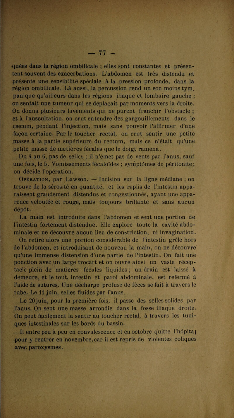 quées dans la région ombilicale ; elles sont constantes et présen¬ tent souvent des exacerbations. L’abdomen est très distendu et présente une sensibilité spéciale à la pression profonde, dans la région ombilicale. Là aussi, la percussion rend un son moins tym. panique qu'ailleurs dans les régions iliaque et lombaire gauche ; on sentait une tumeur qui se déplaçait par moments vers la droite. On donna plusieurs lavements qui ne purent franchir l’obstacle ; et à l’auscultation, on crut entendre des gargouillements dans le cæcum, pendant l’injection, mais sans pouvoir l’affirmer d’une façon certaine. Par le toucher rectal, on crut sentir une petite masse à la partie supérieure du rectum, mais ce n’était qu’une petite masse de matières fécales que le doigt ramena. Du 4 au 6, pas de selles ; il n’émet pas de vents par l’anus, sauf une fois, le 5. Vomissements fécaloïdes ; symptômes de péritonite; on décide l’opération. Opération, par Lawson. — Incision sur la ligne médiane ; on trouve de la sérosité en quantité, et les replis de l’intestin appa¬ raissent grandement distendus et congestionnés, ayant une appa¬ rence veloutée et rouge, mais toujours brillante et sans aucun dépôt. La main est introduite dans l’abdomen et sent une portion de l’intestin fortement distendue. Mlle explore toute la cavité abdo¬ minale et ne découvre aucun lien de constriction, ni invagination. On retire alors une portion considérable de J’intestin grêle hors de l’abdomen, et introduisant de nouveau la main, on ne découvre qu’une immense distension d’une partie de l’intestin. On fait une ponction avec un large trocart et on ouvre ainsi un vaste récep¬ tacle plein de matières fécales liquides ; un drain est laissé à demeure, et le tout, intestin et paroi abdominale, est refermé à l’aide de sutures. Une décharge profuse de fèces se fait à travers le tube. Le 11 juin, selles fluides par l’anus. Le 20 juin, pour la première fois, il passe des selles solides par l’anus. On sent une masse arrondie dans la fosse iliaque droite. On peut facilement la sentir au toucher rectal, à travers les tuni¬ ques intestinales sur les bords du bassin. Il entre peu à peu en convalescence et en octobre quitte l’hôpital pour y rentrer en novembre, car il est repris de violentes coliques avec paroxysmes.