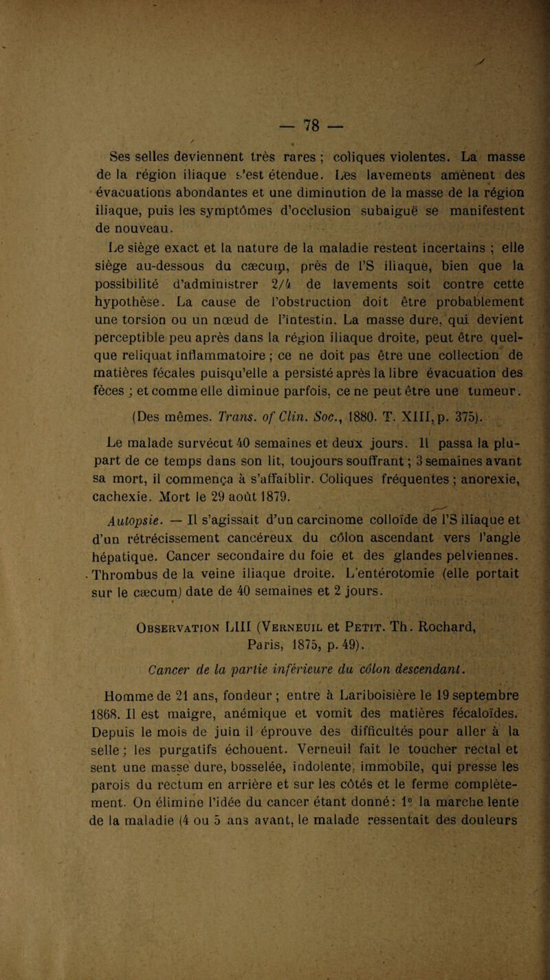 Ses selles deviennent très rares; coliques violentes. La masse de la région iliaque s’est étendue. I/es lavements amènent des évacuations abondantes et une diminution de la masse de la région iliaque, puis les symptômes d’occlusion subaiguë se manifestent de nouveau. Le siège exact et la nature de la maladie restent incertains ; elle siège au-dessous du cæcuip, près de l’S iliaque, bien que la possibilité d’administrer 2/4 de lavements soit contre cette hypothèse. La cause de l’obstruction doit être probablement une torsion ou un nœud de l’intestin. La masse dure, qui devient perceptible peu après dans la région iliaque droite, peut être quel¬ que reliquat inflammatoire ; ce ne doit pas être une collection de matières fécales puisqu’elle a persisté après la libre évacuation des fèces ; et comme elle diminue parfois, ce ne peut être une tumeur . (Des mêmes. Trans. of Clin. Soc1880. T. XIII, p. 375). Le malade survécut 40 semaines et deux jours. Il passa la plu¬ part de ce temps dans son lit, toujours souffrant ; 3 semaines avant sa mort, il commença à s’affaiblir. Coliques fréquentes ; anorexie, cachexie. Mort Je 29 août 1879. Autopsie. — Il s’agissait d’un carcinome colloïde de l’S iliaque et d’un rétrécissement cancéreux du côlon ascendant vers l’angle hépatique. Cancer secondaire du foie et des glandes pelviennes. . Thrombus de la veine iliaque droite. L'entérotomie (elle portait sur le cæcum) date de 40 semaines et 2 jours. Observation LIII (Verneuil et Petit. Th. Rochard, Paris, 1875, p. 49). Cancer de la partie inférieure du côlon descendant. Homme de 21 ans, fondeur ; entre à Lariboisière le 19 septembre 1868. Il est maigre, anémique et vomit des matières fécaloïdes. Depuis le mois de juin il éprouve des difficultés pour aller à la selle; les purgatifs échouent. Verneuil fait le toucher rectal et sent une masse dure, bosselée, indolente, immobile, qui presse les parois du rectum en arrière et sur les côtés et le ferme complète¬ ment. On élimine l’idée du cancer étant donné: 1° la marche lente de la maladie (4 ou 5 ans avant, le malade ressentait des douleurs