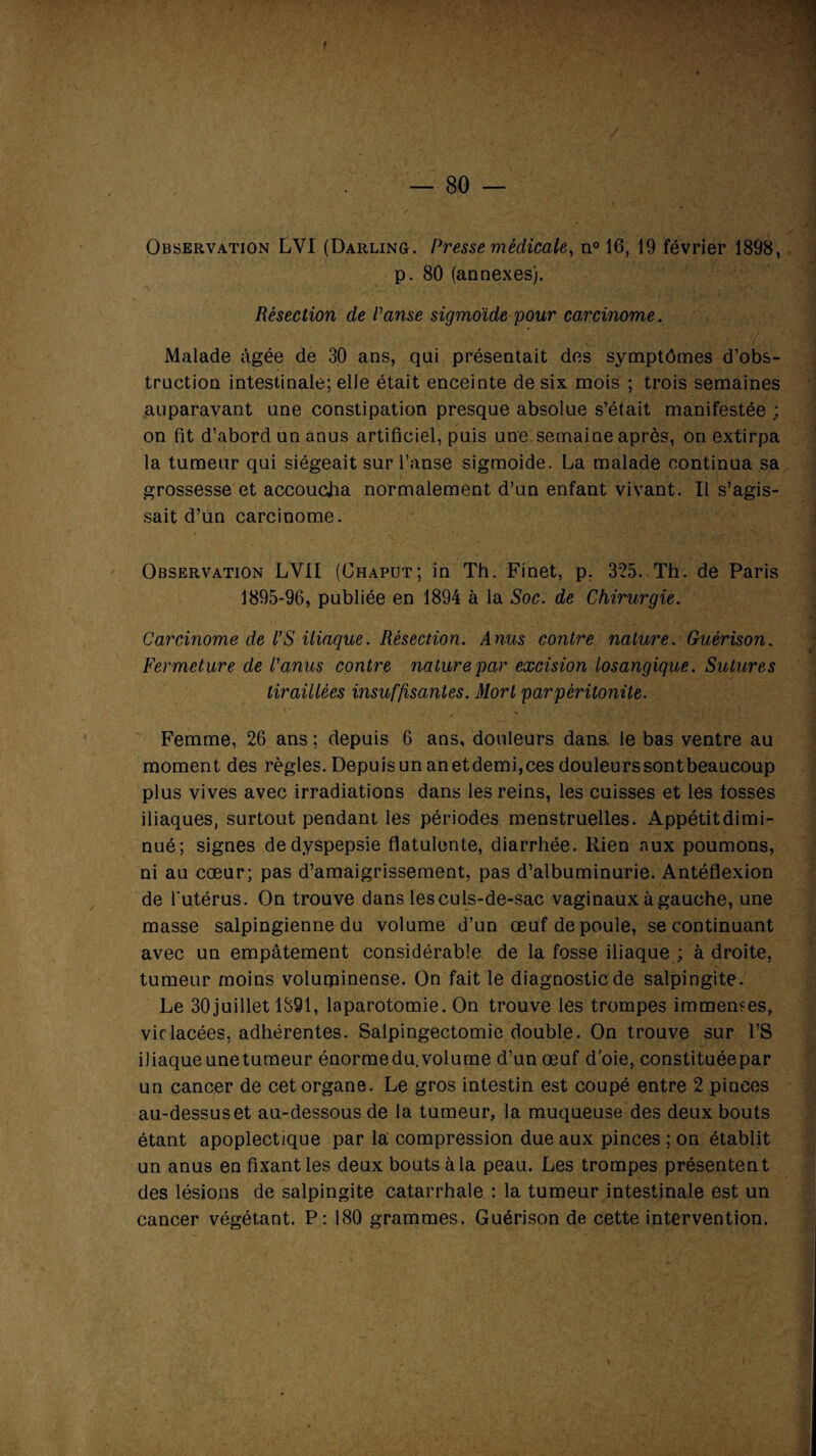 f — 80 — Observation LVI (Darling. Presse médicale, n° 16, 19 février 1898, p. 80 (annexes). Résection de Panse sigmoïde pour carcinome. Malade âgée de 30 ans, qui présentait des symptômes d’obs¬ truction intestinale; elle était enceinte de six mois ; trois semaines auparavant une constipation presque absolue s’était manifestée ; on fit d’abord un anus artificiel, puis une semaine après, on extirpa la tumeur qui siégeait sur l’anse sigmoide. La malade continua sa grossesse et accoucha normalement d’un enfant vivant. Il s’agis¬ sait d’un carcinome. Observation LVII (Chaput; in Th. Finet, p. 325. Th. de Paris 1895-96, publiée en 1894 à la Soc. de Chirurgie. Carcinome de l’S iliaque. Résection. Anus contre nature. Guérison. Fermeture de Panus contre nature par excision losangique. Sutures tiraillées insuffisantes. Mort par péritonite. Femme, 26 ans ; depuis 6 ans, douleurs dans, le bas ventre au moment des règles. Depuis un an etdemi,ces douleurssontbeaucoup plus vives avec irradiations dans les reins, les cuisses et les fosses iliaques, surtout pendant les périodes menstruelles. Appétitdimi- nué; signes de dyspepsie flatulente, diarrhée. Rien aux poumons, ni au coeur; pas d’amaigrissement, pas d’albuminurie. Antéflexion de l'utérus. On trouve dans les culs-de-sac vaginaux à gauche, une masse salpingienne du volume d’un œuf de poule, se continuant avec un empâtement considérable de la fosse iliaque ; à droite, tumeur moins volurpinense. On fait le diagnostic de salpingite. Le 30juillet 1891, laparotomie. On trouve les trompes immemes, vif lacées, adhérentes. Salpingectomie double. On trouve sur l’S iliaque unetumeur énormedu. volume d’un œuf d’oie, constituée par un cancer de cet organe. Le gros intestin est coupé entre 2 pinces au-dessuset au-dessous de la tumeur, la muqueuse des deux bouts étant apoplectique par la compression due aux pinces ; on établit un anus en fixant les deux bouts à la peau. Les trompes présentent des lésions de salpingite catarrhale : la tumeur intestinale est un cancer végétant. P: 180 grammes. Guérison de cette intervention.