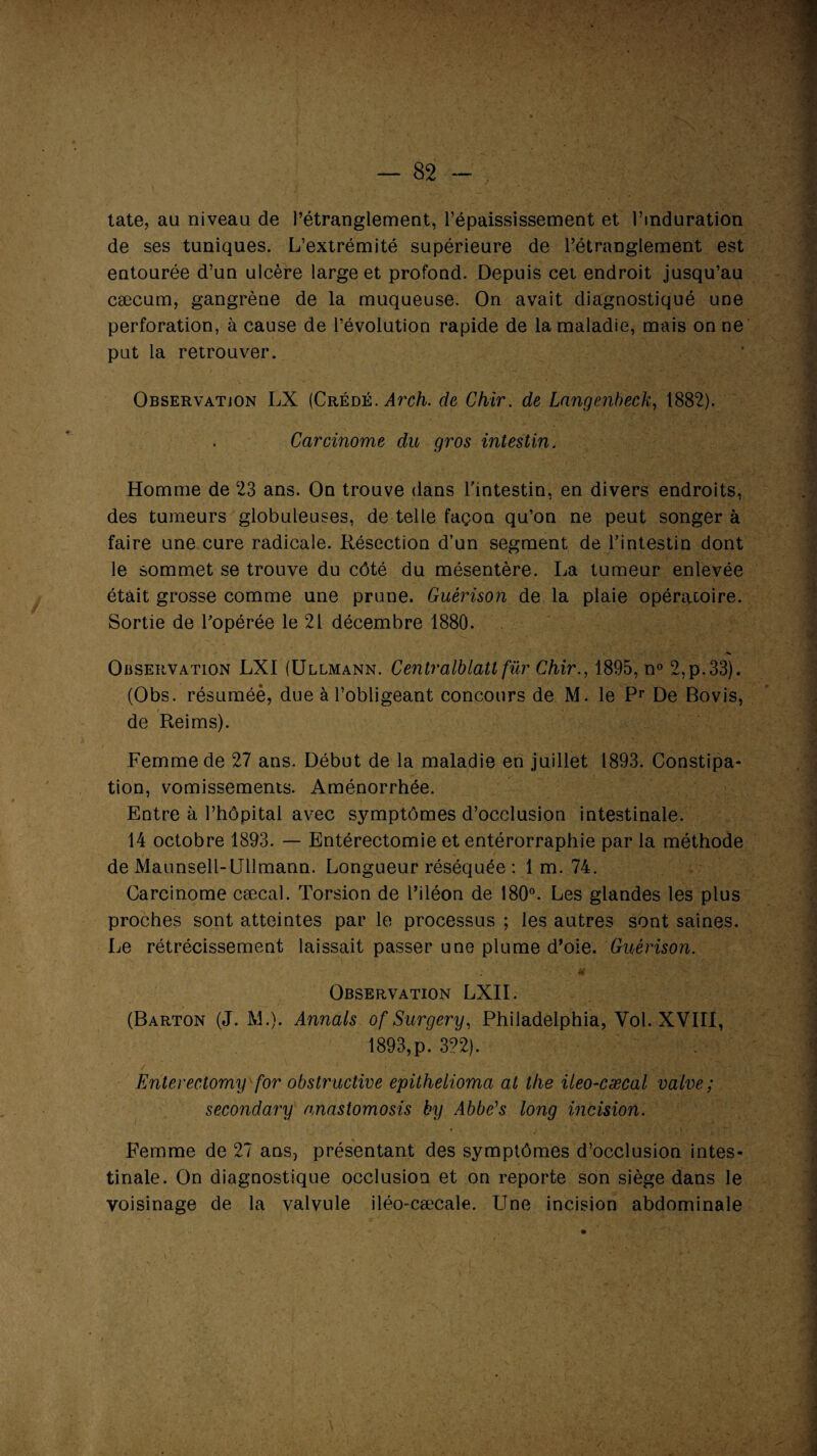 :V — 82 - tate, au niveau de l’étranglement, l’épaississement et l’induration de ses tuniques. L’extrémité supérieure de l’étranglement est entourée d’un ulcère large et profond. Depuis cet endroit jusqu’au cæcum, gangrène de la muqueuse. On avait diagnostiqué une perforation, à cause de l’évolution rapide de la maladie, mais on ne put la retrouver. Observation LX (Crédé. Arch. de Chir. de Langenbeck, 1882). Carcinome du gros intestin. Homme de 23 ans. On trouve dans l'intestin, en divers endroits, des tumeurs globuleuses, de telle façon qu’on ne peut songer à faire une cure radicale. Résection d’un segment de l’intestin dont le sommet se trouve du côté du mésentère. La tumeur enlevée était grosse comme une prune. Guérison de la plaie opératoire. Sortie de l’opérée le 21 décembre 1880. Observation LXI (Ullmann. Centralblatl fur Chir., 1895, n° 2,p.33). (Obs. résuméè, due à l’obligeant concours de M. le Pr De Bovis, de Reims). Femme de 27 ans. Début de la maladie en juillet 1893. Constipa¬ tion, vomissements. Aménorrhée. Entre à l’hôpital avec symptômes d’occlusion intestinale. 14 octobre 1893. — Entérectomie et entérorraphie par la méthode de Maunsell-Ullmann. Longueur réséquée : 1 m. 74. Carcinome cæcal. Torsion de l’iléon de 180°. Les glandes les plus proches sont atteintes par le processus ; les autres sont saines. Le rétrécissement laissait passer une plume d’oie. Guérison. .if Observation LXII. (Barton (J. M.). Annals of Surgery, Philadelphia, Vol. XVIII, 1893,p. 322). Enterectomy for obstructive epithelioma at the ileo-cæcal valve; secondary anastomosis by Abbe's long incision. Femme de 27 ans} présentant des symptômes d’occlusion intes¬ tinale. On diagnostique occlusion et on reporte son siège dans le voisinage de la valvule iléo-cæcale. Une incision abdominale