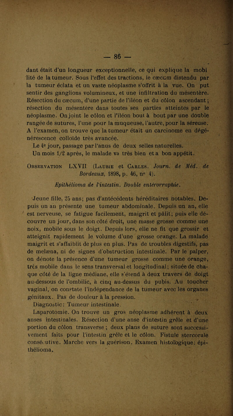 dant était d'un longueur exceptionnelle, ce qui explique la mobi lité de la tumeur. Sous l’effet des tractions, le cæcum distendu par la tumeur éclata et un vaste néoplasme s’offrit à la vue. On put sentir des ganglions volumineux, et une infiltration du mésentère. Résection du cæcum, d’une partie de l’iléon et du côlon ascendant ; résection du mésentère dans toutes ses parties atteintes par le néoplasme. On joint le côlon et l’iléon bout à bout par une double rangée de sutures, l’une pour la muqueuse, l’autre, pour la séreuse. A l’examen, on trouve que la tumeur était un carcinome en dégé¬ nérescence colloïde très avancée. Le 4e jour, passage par l’anus de deux selles naturelles. Un mois 1/2 après, le malade va très bien et a bon appétit. Observation LXYII (Laubie et Carles. Journ. de Méd. de Bordeaux, 1898, p. 46, n° 4). Epithèlioma de Vintestin. Double entérorraphie. * - - —y''. (r -V* *  *' ' ••• \ *> Jeune fille, 25 ans; pas d’antécédents héréditaires notables. De¬ puis un an présente une tumeur abdominale. Depuis un an, elle est nerveuse, se fatigue facilement, maigrit et pâlit; puis elle dé¬ couvre un jour, dans son côté droit, une masse grosse comme une noix, mobile sous le doigt. Depuis lors, elle ne fit que grossir et atteignit rapidement le volume d’une grosse orange. La malade maigrit et s’affaiblit déplus en plus. Pas de troubles digestifs, pas de melæna, ni de signes d'obstruction intestinale. Par le palper, on dénote la présence d’une tumeur grosse comme une orange, très mobile dans le sens transversal et longitudinal; située de cha¬ que côté de la ligne médiane, elle s'étend à deux travers de doigt au-dessous de l’ombilic, à cinq au-dessus du pubis. Au toucher vaginal, on constate l’indépendance de la tumeur avec les organes génitaux. Pas de douleur à la pression. Diagnostic: Tumeur intestinale. Laparotomie. On trouve un gros néoplasme adhérent à deux anses intestinales. Résection d’une anse d’intestin grêle et d’une portion du côlon transverse ; deux plans de suture sont successi¬ vement faits pour l’intestin grêle et le côlon. Fistule stercorale consécutive. Marche vers la guérison. Examen histologique: épi- thélioma. i