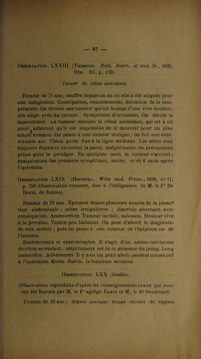 Observation LXVIII (Thomson. Dubl. Journ. of med. Sc., 1892, Obs. III, p. 120). Cancer du côlon ascendant. Femme de 21 ans; souffre depuis un an où elle a été soignée pour une indigestion. Constipation, vomissements, élévation de la tem¬ pérature. On trouve une tumeur qui est le siège d’une vive douleur; elle siège près du cæcum. Symptômes d’occlusion. On décide la laparotomie. La tumeur entoure le côlon ascendant, qui est à tel point adhérent qu’il est impossible de le mouvoir pour un plus ampli?examen. On pense à une tumeur maligne; on fait une enté- rotomie sur l’iléon qu’on fixe à la ligne médiane. Les selles sont toujours fiuideset excorient la paroi, malgré toutes les précautions prises pour la protéger. En quelques mois la tumeur s’accroît ; exaspération des premiers symptômes, ascite; mort 6 mois après l’opération. Observation LX1X (Hofmokl. Wien med. Presse., 1888, n0* 11, p. 358 (Observation résumée, due à l’obligeance de M. le P1- De Bovis, de Reims). Femme de 29 ans. Eprouve depuis plusieurs années de la pesan* teur abdominale ; selles irrégulières ; diarrhée alternant avec constipation. Aménorrhée. Tumeur mobile, submate. Douleur vive à la pression. Ventre peu ballonné. On pose d’abord le diagnostic de rein mobile ; puis on pense à une tumeur de l’épiploon ou de l’intestin. Entérectomie et entérorraphie. Il s’agit d’un adéno-careinorne du côlon ascendant ; cette tumeur est de la grosseur du poing. Long mésocôlon .Adhérences. Il y aeu un petit abcès pariétal consécutif à l’opération. Exéat. Guérie, la huitième semaine. Observation LXX (Inédite). (Observation reproduite d’après les renseignements oraux qui nous ont été fournis par M. le Pr agrégé Faure etM. le Dr Savariaud). Femme de 30 ans ; depuis quelque temps ressent de vagues