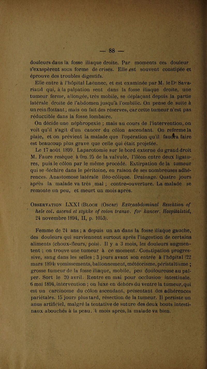 88 douleurs dans la fosse iliaque droite. Par moments ces douleur s’exaspèrent sous forme de crises. Elle *est souvent constipée et éprouve des troubles digestifs. Elle entre à l’hôpital Laënnec, et est examinée par M. leDr Sava- riaud qui, à la palpation sent dans la fosse iliaque droite, une tumeur ferme, allongée, très mobile, se déplaçant depuis la partie latérale droite de l’abdomen jusqu’à l’ombilic. On pense de suite à un rein flottant; mais on fait des réserves, car cette tumeur n’est pas réductible dans la fosse lombaire. On décide une néphropexie ; mais au cours de l’intervention, on voit qu’il s’agit d’un cancer du côlon ascendant. On referme la plaie, et on prévient la malade que l’opération qu’il faucfra faire est beaucoup plus grave que celle qui était projetée. Le 17 août 1899. Laparotomie sur le bord externe du grand droit M. Faure resèque àOm.25 de la valvule, l’iléon entre deux ligatu¬ res, puis le côlon par le même procédé. Extirpation delà tumeur qui se déchire dans le péritoine, en raison de ses nombreuses adhé¬ rences. Anastomose latérale iléo-côlique. Drainage. Quatre jours après la malade va très mal; contre-ouverture. La malade se remonte un peu, et meurt un mois après. Observation LXXE (Bloch (Oscar) Extraabdominal Resektion of hele col. ascend et stykke of colon transv. for kancer. Hospitalstid, 24 novembre 1894, II, p. 1053). Femme de 24 ans ; a depuis un an dans la fosse iliaque gauche, des douleurs qui surviennent surtout après l’ingestion de certains aliments (choux-fleurs, pois). Il y a 3 mois, les douleurs augmen¬ tent ; on trouve une tumeur à ce moment. Constipation progres¬ sive, sang dans les selles ; 3 jours avant son entrée à l’hôpital (22 mars 1894) vomissements, ballonnement, météorisme, péristaltisme ; grosse tumeur de la fosse iliaque, mobile, peu douloureuse au pal¬ per. Sort le 20 avril. Rentre en mai pour occlusion intestinale. 6 mai 1894, intervention ; on luxe en dehors du ventre la tumeur, qui est un carcinome du côlon ascendant, présentant des adhérences pariétales. 15 jours plus tard, résection de la tumeur. Il persiste un anus artificiel, malgré la tentative de suture des deux bouts intesti¬ naux abouchés à la peau. 4 mois après, la malade va bien.