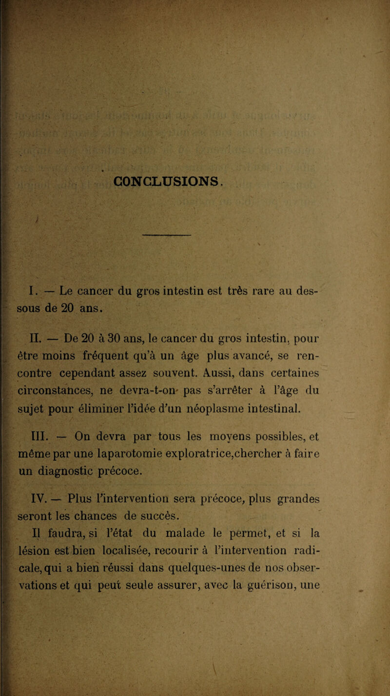 CONCLUSIONS. - , I. — Le cancer du gros intestin est très rare au des¬ sous de 20 ans. II. — De 20 à 30 ans, le cancer du gros intestin, pour être moins fréquent qu a un âge plus avancé, se ren¬ contre cependant assez souvent. Aussi, dans certaines circonstances, ne devra-t-on' pas s’arrêter à l’âge du sujet pour éliminer l’idée d’un néoplasme intestinal. : . Y,. . / ■ .. 'Y* • ; v Y III. — On devra par tous les moyens possibles, et même par une laparotomie exploratrice,chercher à faire un diagnostic précoce. I ; IV. — Plus l’intervention sera précoce, plus grandes seront les chances de succès. Il faudra, si l’état du malade le permet, et si la lésion est bien localisée, recourir à l’intervention radi- cale, qui a bien réussi dans quelques-unes de nos obser- I vations et qui peut seule assurer, avec la guérison, une \ •