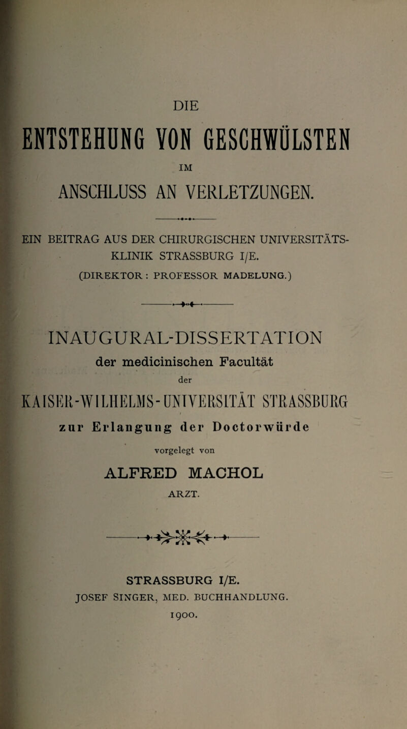 DIE ENTSTEHUNG VON GESCHWÜLSTEN IM ANSCHLUSS AN VERLETZUNGEN. EIN BEITRAG AUS DER CHIRURGISCHEN UNIVERSITÄTS¬ KLINIK STRASSBURG I/E. (DIREKTOR : PROFESSOR MADELUNG.) INAUGURAL-DISSERTATION der medicinischen Facultät KAISER-WILHELMS-UNIVERSITÄT STRASSBURG zur Erlangung der Doctorwürde vorgelegt von ALFRED MACHOL ARZT. STRASSBURG I/E. JOSEF SINGER, MED. BUCHHANDLUNG. 1900.